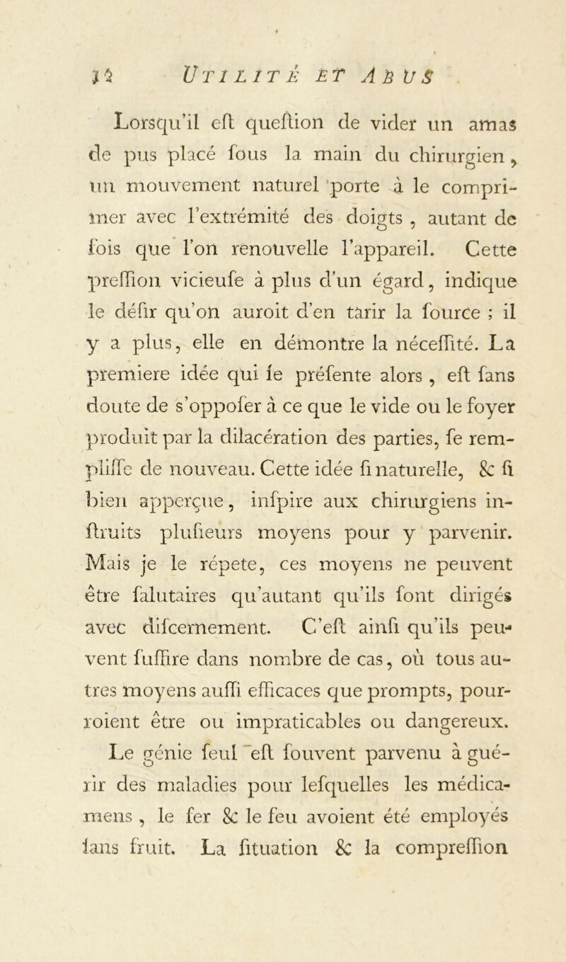 Lorsqu’il eft queflion de vider un amas de pus placé fous la main du chirurgien ^ un mouvement naturel 'porte à le compri- mer avec l’extrémité des doigts , autant de fois que l’on renouvelle l’appareil. Cette prelTion vicieufe à plus d’un égard, indique le défir qu’on auroit d’en tarir la fource ; il y a plus, elle en démontre la nécelTité. La première idée qui le préfente alors , eft fans doute de s’oppoler à ce que le vide ou le foyer produit par la dilacération des parties, fe rem- plifle de nouveau. Cette idée fi naturelle, & fl bien apperçue, infpire aux chirurgiens in- ftruits plufieurs moyens pour y ' parvenir. Mais je le répété, ces moyens ne peuvent être falutaires qu’autant qu’ils font dirigés avec difcernement. C’eft ainfi qu’ils peu- vent fuffire dans nombre de cas, où tous au- tres moyens aufti efficaces que prompts, pour- roient être ou impraticables ou dangereux. I.e génie feul eft fouvent parvenu à gué- rir des maladies pour lefquelles les médica- mens , le fer 8c le feu avoient été employés fans fruit. La fituation & la comprelfion