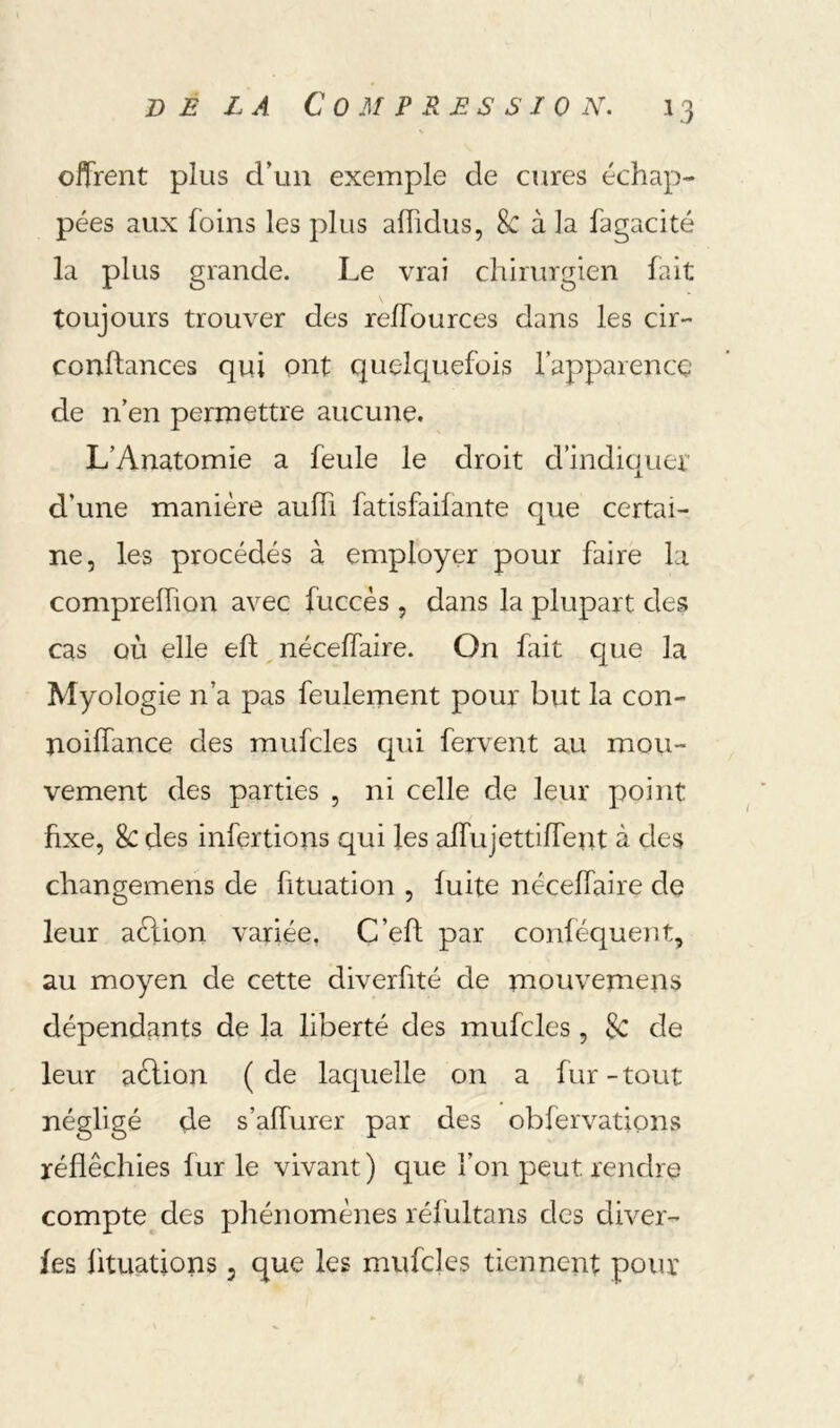 offrent plus d’un exemple de cures échap- pées aux foins les plus aflidus, 8c à la fagacité la plus grande. Le vrai chirurgien fait toujours trouver des reffources dans les cir- confiances qui ont quelquefois l’apparencç de n’en permettre aucune. L’Anatomie a feule le droit d’indiquer d’une manière auffi fatisfaifante que certai- ne, les procédés à employer pour faire la comprefTion avec fuccès , dans la plupart des cas où elle eh, néceffaire. On hiit que la Myologie n’a pas feulement pour but la con- noilfance des mufcles qui fervent au mou- vement des parties , ni celle de leur point fixe, & des infertions qui les alTujettilTent à des changemens de fituation , fuite néceffaire de leur aèlion variée, C’eh par conféquent, au moyen de cette diverfité de mouvemens dépendants de la liberté des mufcles, Sc de leur action ( de laquelle on a fur - tout négligé de s’affurer par des obfervations réfléchies fur le vivant ) que l’on peut rendre compte des phénomènes réfultans des diver- fes ütuations 5 que les mufcles tiennent pour