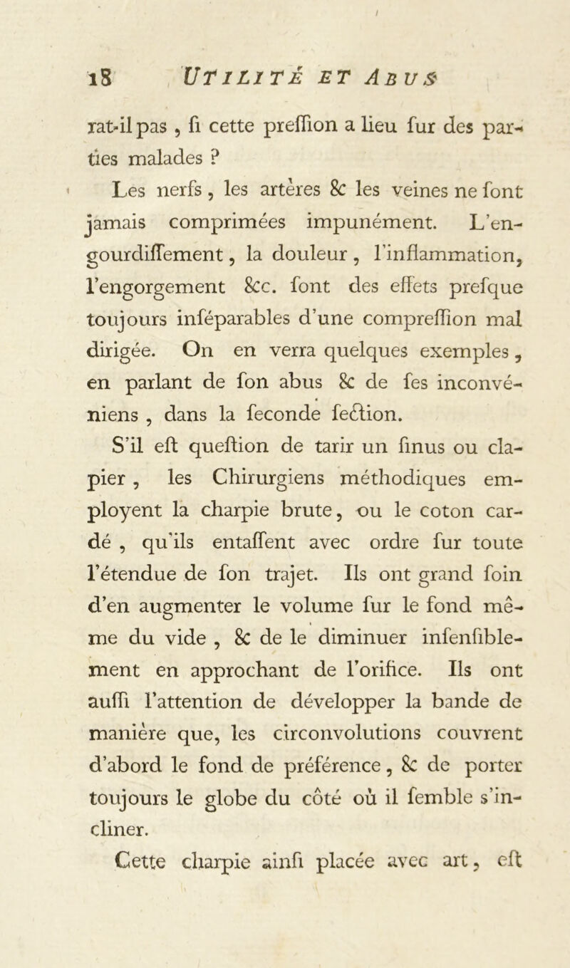 / i8 Utilité et Anv& rat-il pas , fi cette preflion a lieu fur des par- ties malades ? Les nerfs, les artères 8c les veines ne font jamais comprimées impunément. L’en- gourdiflement, la douleur , l’inflammation, l’engorgement 8cc. font des effets prefque toujours inféparables d’une compreflîon mal dirig ée. On en verra quelques exemples, en parlant de fon abus 8c de fes inconvé- niens , dans la fécondé feélion. S’il eft queftion de tarir un finus ou cla- pier , les Chirurgiens méthodiques em- ployent la charpie brute, ou le coton car- dé , qu'ils entaflent avec ordre fur toute l’étendue de fon trajet. Ils ont grand foin d’en augmenter le volume fur le fond mê- me du vide , 8c de le diminuer infenfible- ment en approchant de l’orifice. Ils ont aufli l’attention de développer la bande de manière que, les circonvolutions couvrent d’abord le fond de préférence, Sc de porter toujours le globe du côté où il femble s’in- cliner. Cette charpie ainfi placée avec art, eft