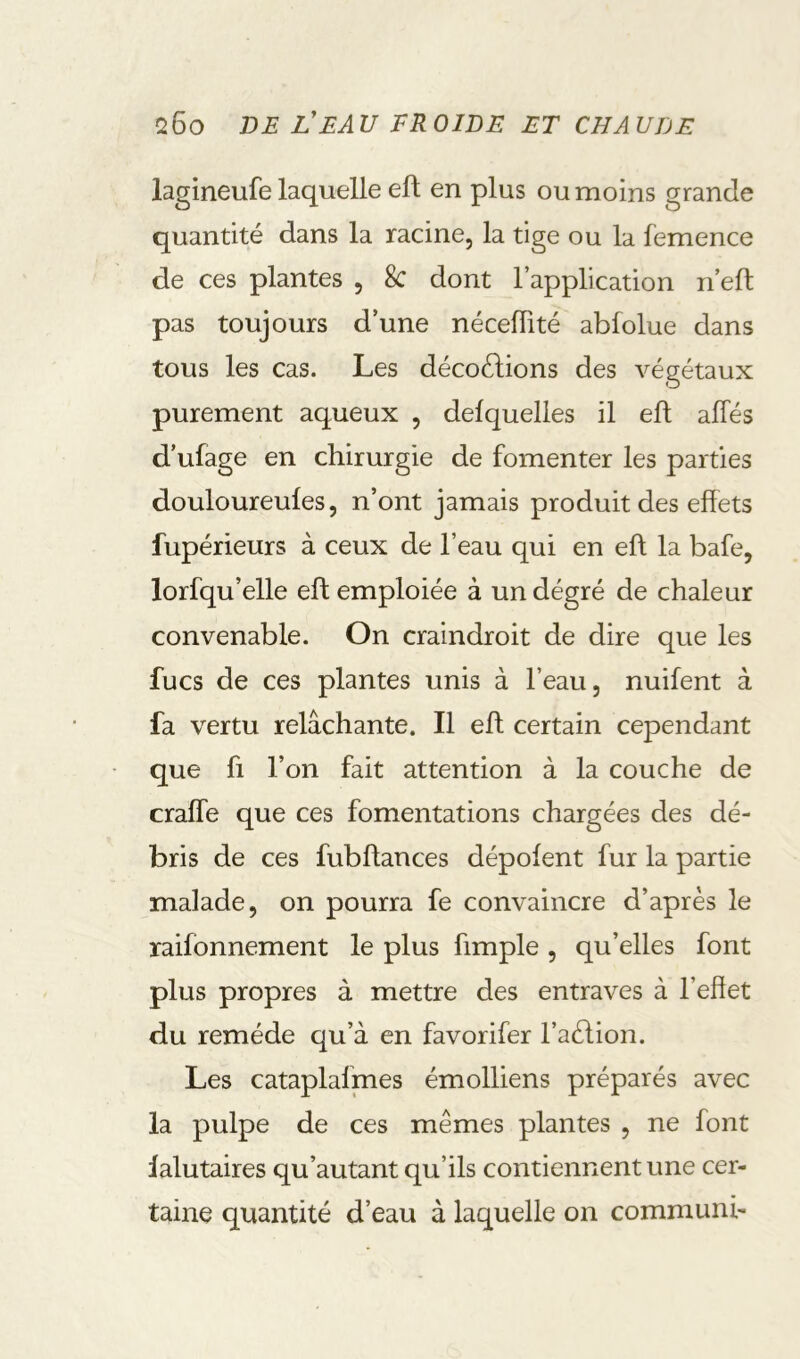 lagineufe laquelle eft en plus ou moins grande quantité dans la racine, la tige ou la femence de ces plantes , 8c dont l’application n eft pas toujours d’une néceftité abfolue dans tous les cas. Les décollions des végétaux purement aqueux , delquelies il eft allés d’ufage en chirurgie de fomenter les parties douloureules, n’ont jamais produit des effets fupérieurs à ceux de l’eau qui en eft la bafe, lorfqu’elle eft emploiée à un degré de chaleur convenable. On craindroit de dire que les fucs de ces plantes unis à l’eau, nuifent à fa vertu relâchante. Il eft certain cependant que fl l’on fait attention à la couche de crafle que ces fomentations chargées des dé- bris de ces fubftances dépolent fur la partie malade, on pourra fe convaincre d’après le raifonnement le plus fimple , qu’elles font plus propres à mettre des entraves à l’effet du remède qu’à en favorifer l’aèlion. Les cataplafmes émolliens préparés avec la pulpe de ces mêmes plantes , ne font lalutaires qu’autant qu’ils contiennent une cer- taine quantité d’eau à laquelle on communi-