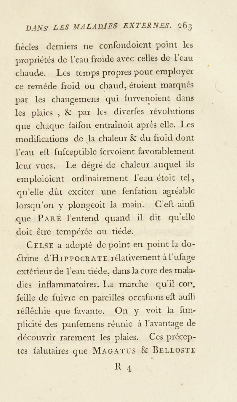 fiècles derniers ne confondoient point les propriétés de l’eau froide avec celles de 1 eau chaude. Les temps propres pour employer ce remède froid ou chaud, étoient marcpiés par les changemens qui lurvenoient dans les plaies , k par les diverfes révolutions que chaque laifon entraînoit après elle. Les modihcations de la chaleur 8c du froid dont l’eau elt fufceptible fervoient favorablement leur vues. Le dégré de chaleur auquel ils emploioient ordinairement l’eau étoit tel, qu’elle dût exciter une fenfation agréable lorsqu’on y plongeoit la main'. C’eft ainfi que Paré l’entend quand il dit qu’elle doit être tempérée ou tiède. Celse a adopté de point en point la do- êlrine d’HiPPOCRATE rélativement à l’ufage extérieur de l’eau tiède, dans la cure des mala- dies inflammatoires. La marche qu’il cor^ feille de fuivre en pareilles occahons efl: aufli réfléchie que favante. On y voit la fim- plicité des panfemens réunie à l’avantage de découvrir rarement les plaies. Ces précep- tes falutaires c[ue Magatus k Belloste Il 4