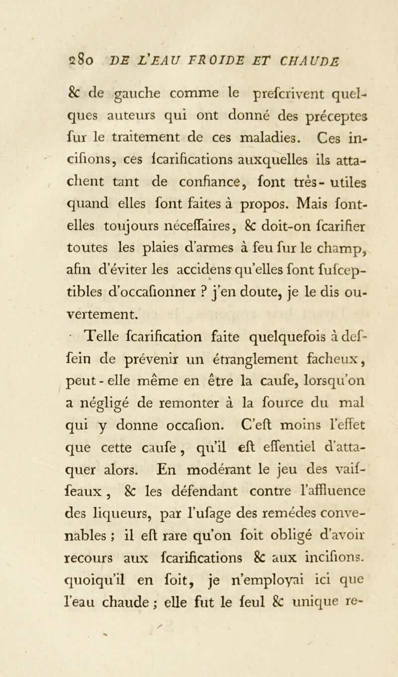 Sc de gauche comme le prefcrivent quel- ques auteurs qui ont donné des préceptes fur le traitement de ces maladies. Ces in- cifions, ces Icarifications auxquelles ils atta- chent tant de confiance, font très- utiles quand elles font faites à propos. Mais font- elles toujours néceffaires, 8c doit-on fcarifier toutes les plaies d armes à feu fur le champ, afin d’éviter les accidens qu’elles font fufcep- tibles d’occafionner ? j’en doute, je le dis ou- vertement. • Telle fcarification faite quelquefois à deh fein de prévenir un étranglement fâcheux, peut - elle même en être la caufe, lorsqu’on a négligé de remonter à la fource du mal qui y donne occafion. C’eft moins l’effet que cette caufe, qu’il eft effentiel d’atta- quer alors. En modérant le jeu des vaif- feaux , 8c les défendant contre l’affluence des liqueurs, par l’ufage des remèdes conve- nables ; il eft rare qu’on foit obligé d’avoir recours aux fcarifications & aux incifions. quoiqu’il en foit, je n’employai ici que l’eau chaude ; elle fut le feul 8c unique re-