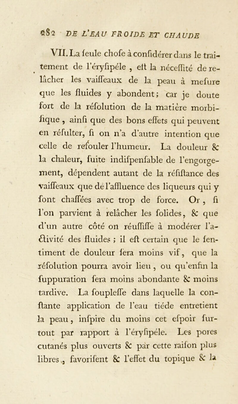 VII. La feule chofe à confidérer dans le trai- tement de 1 eryfipéle , elt la nécelTité de re- lâcher les vaifTeaux de la peau à mefure que les fluides y abondent; car je doute fort de la réfolution de la matière morbi- fique , ainfi que des bons effets qui peuvent en réfulter, fi on n’a d’autre intention que celle de refouler l’humeur. La douleur 8c la chaleur, fuite indifpenfable de l’engorge- ment, dépendent autant de la réfiflance des vaiffeaux que dé l’affluence des liqueurs qui y font chaffées avec trop de force. Or , fi l’on parvient à relâcher les folides, 8c que d’un autre côté on réuffiffe à modérer l’a- 6livité des fluides ; il eft certain que le fen- timent de douleur fera moins vif, que la réfolution pourra avoir lieu , ou qu’enftn la fuppuration fera moins abondante 8c moins tardive. La foupleffe dans laquelle la con- fiante application de l’eau tiède entretient la peau, infpire du moins cet efpoir fur- tout par rapport à l’éryffpéle. Les pores cutanés plus ouverts 8c par cette raifon plus libres favorifent 8c l’effet du topique 8c la