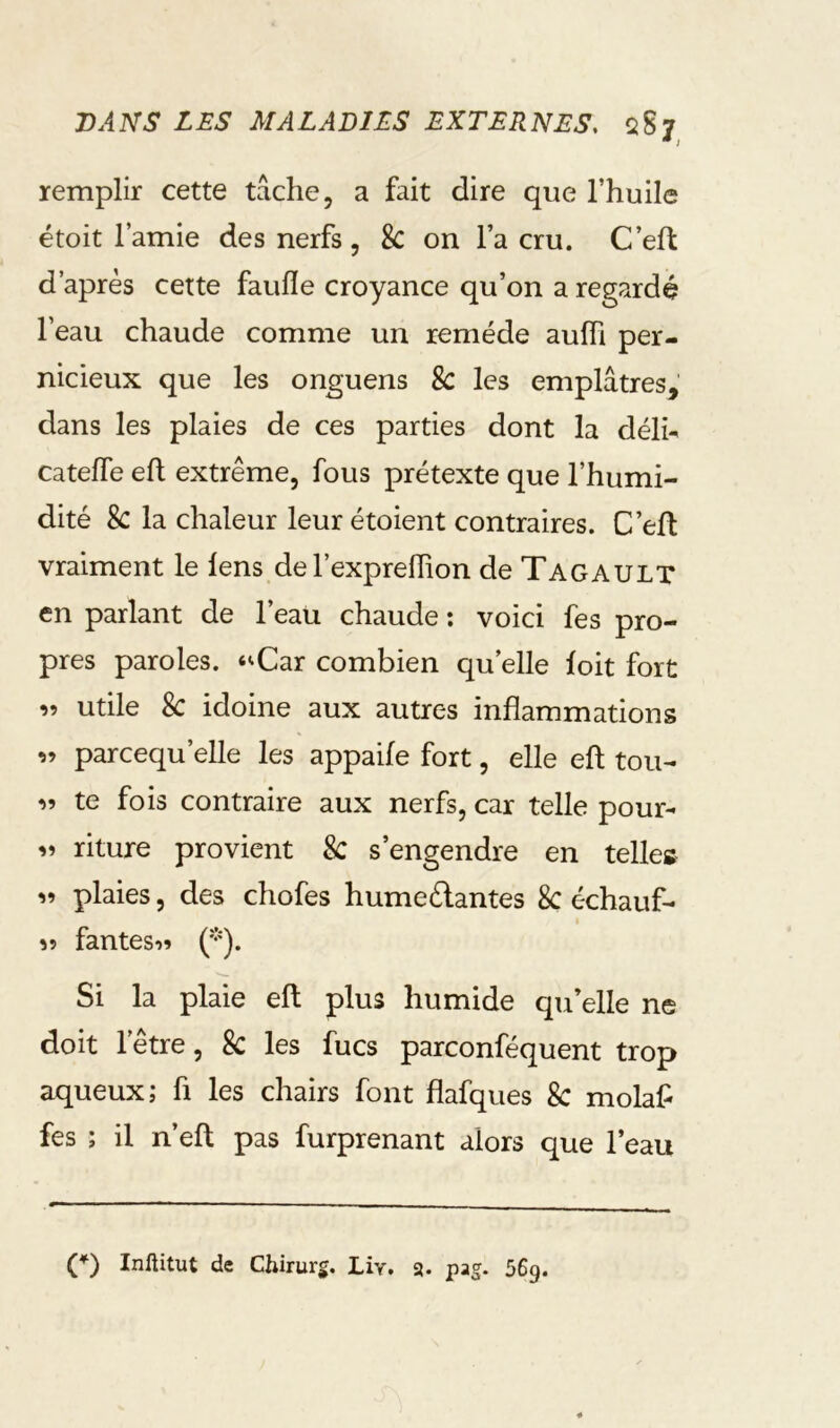 remplir cette tâche, a fait dire que l’huile étoit l’amie des nerfs , 8c on l’a cru. C’eft d’après cette faufle croyance qu’on a regardé l’eau chaude comme un remède aufh per- nicieux que les onguens 8c les emplâtres, dans les plaies de ces parties dont la délh cateffe efl extrême, fous prétexte que l’humi- dité Sc la chaleur leur étoient contraires. C’eft vraiment le lens del’expreflion de Tagaulx en parlant de l’eau chaude ; voici fes pro- pres paroles. ‘^Car combien qu’elle foit fort utile Sc idoine aux autres inflammations parcequ’elle les appaife fort, elle efl: tou- « te fois contraire aux nerfs, car telle pour- ri riture provient Sc s’engendre en telles plaies, des chofes humeélantes Sc échauf- îî fantesn ('^). Si la plaie efl: plus humide qu’elle ne doit l’être, Sc les fucs parconféquent trop aqueux; fi les chairs font flafques Sc molafl fes ; il n’efl: pas furprenant alors que l’eau (*) (*) Inftitut de Chirurg. Liv. a. pag. 56g.