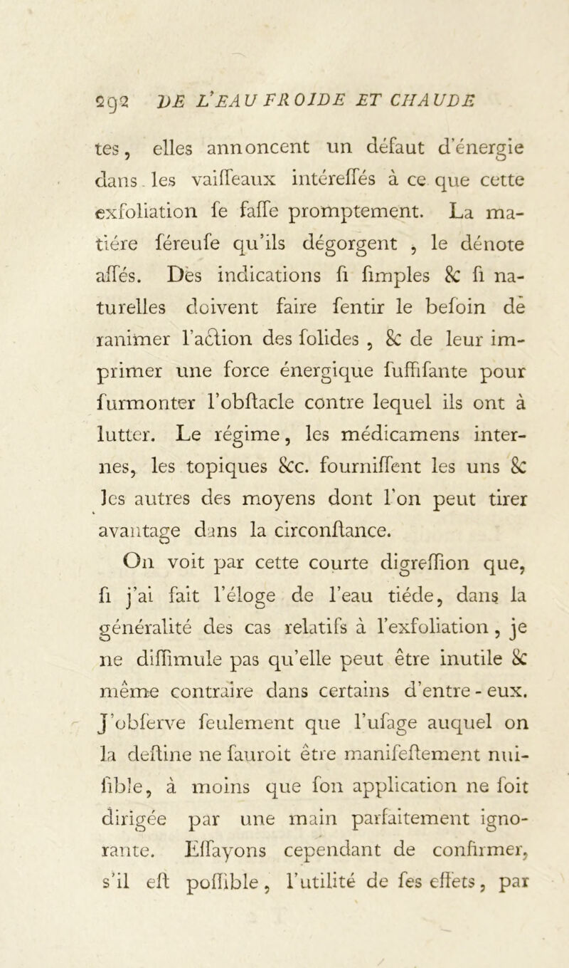 tes, elles annoncent nn défaut denergle dans. les vaifTeaux intéreffés à ce que cette exfoliation fe faffe promptement. La ma- tière féreufe qu’ils dégorgent j le dénote alfés. Dès indications fi fimples 8c fi na- turelles doivent faire fentir le befoin de ranimer l’aclion des folides , 8c de leur im- primer une force énergique fuffifante pour furmonter l’obftacle contre lequel ils ont à lutter. Le régime, les médicamens inter- nes, les topiques 8cc. fourniffent les uns 8c les autres des moyens dont l’on peut tirer avantage dans la circonüance. On voit par cette courte digrefïion que, f. j- ai fait l’éloge de l’eau tiède, dans la généralité des cas relatifs à l’exfoliation, je ne diffîmule pas qu’elle peut être inutile 8c même contraire dans certains d’entre - eux. J’obferve feulement que l’ufage auquel on la defline ne fauroit être manifedement nui- fible, à moins que fon application ne foit dirigée par une main parfaitement igno- rante. Llfayons cependant de confirmer, s’il ell pofïible, l’utilité de fes effets, par