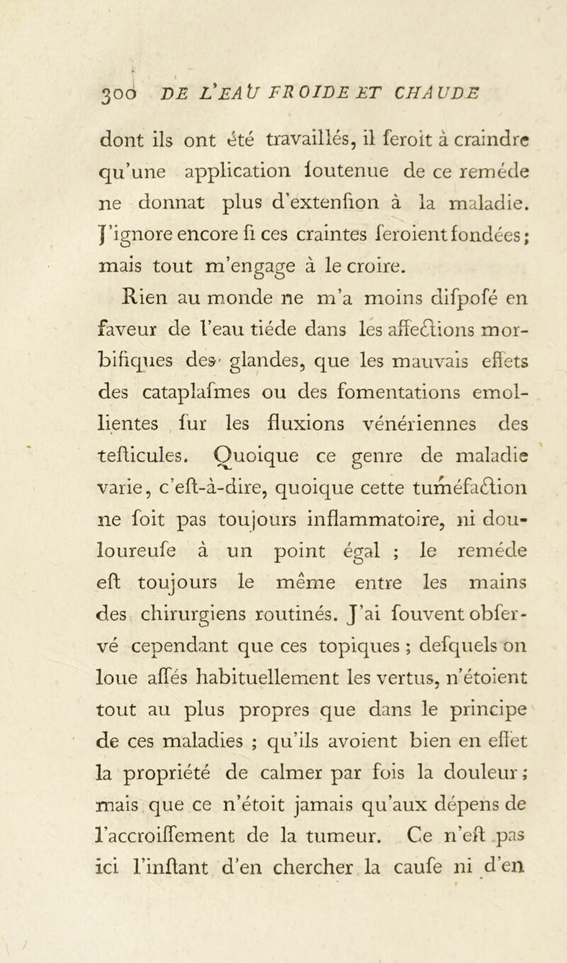 dont ils ont été travaillés, il feroit à craindre qu’une application loutenue de ce remède ne donnât plus d’extenfion à la maladie. J’ignore encore fi ces craintes feroientfondées; mais tout m’engage à le croire. Rien au m,onde ne m’a moins difpofé en faveur de l’eau tiède dans les aiîeélions mor- bifiques des- glandes, que les mauvais effets des cataplafmes ou des fomentations emol- lientes , fur les fluxions vénériennes des tefficules. Quoique ce genre de maladie varie, c’eft-à-dire, quoique cette tuméfaélion ne foit pas toujours inflammatoire, ni dou- ioureufe à un point égal ; le remède eft toujours le même entre les mains des chirurgiens routinés. J’ai fouvent obfer- vé cependant que ces topiques ; defquels on loue affés habituellement les vertus, n’étoient tout au plus propres que dans le principe de ces maladies ; qu’ils avoient bien en effet la propriété de calmer par fois la douleur ; mais que ce n’étoit jamais qu’aux dépens de l’accroiffement de la tumeur. Ce n’eft pas ici l’inflant d’en chercher la caufe ni d’en