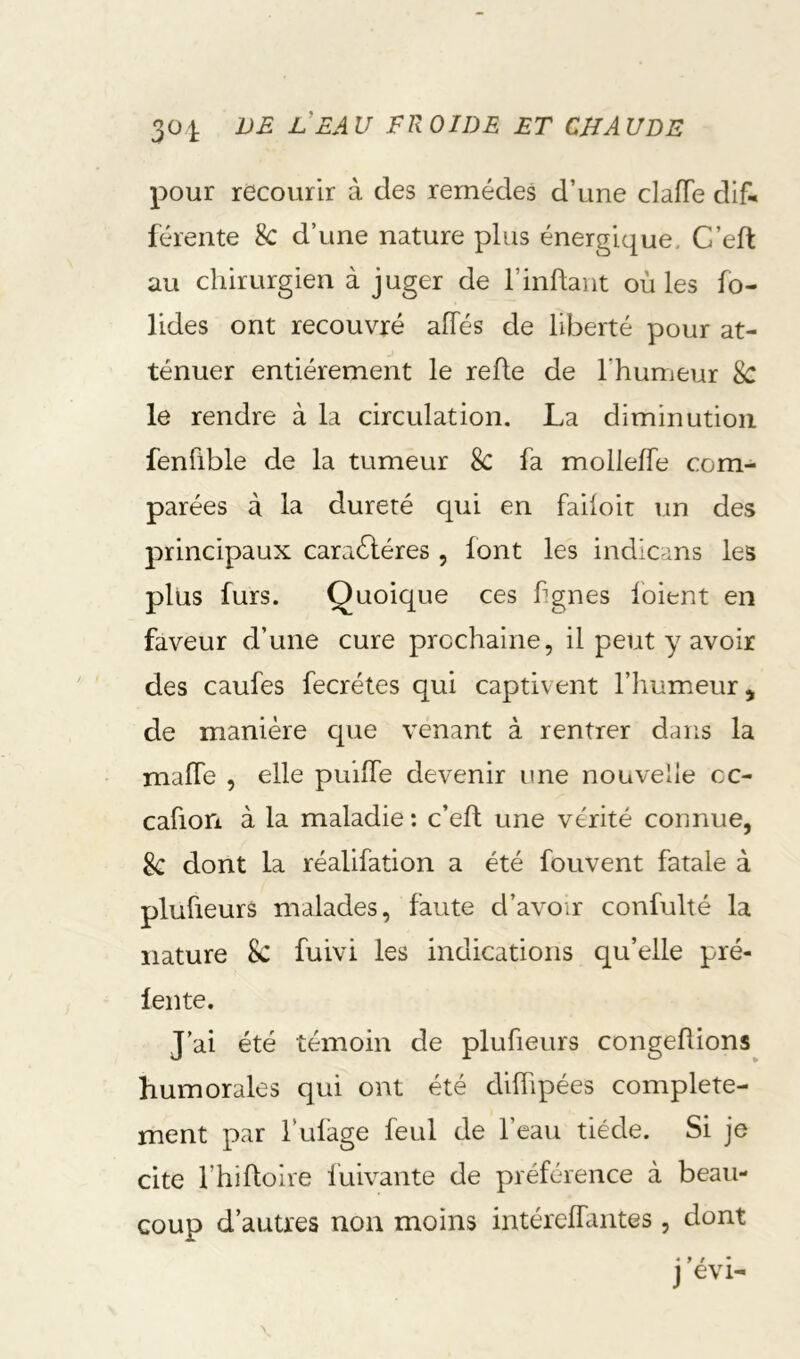 pour recourir à des remèdes d’une clafle dif* férente 8c d’une nature plus énergique, C’eft au chirurgien à juger de rinftant où les fo- ndes ont recouvré affés de liberté pour at- ténuer entièrement le refte de l’humeur 8c le rendre à la circulation. La diminution fenflble de la tumeur 8c fa mollelfe com- parées à la dureté qui en faiioit un des principaux caraéléres , font les indicans les plus furs. Quoique ces fignes loient en faveur d’une cure prochaine, il peut y avoir des caufes fecrétes qui captivent l’iiumeur, de manière que venant à rentrer dans la mafle , elle puilfe devenir une nouvelle cc- cafion à la maladie : c’eft une vérité connue, 8c dont la réalifation a été fouvent fatale à plufieurs malades, faute d’avoir confulté la nature 8c fuivi les indications qu’elle pré- lente. J’ai été témoin de plufieurs congeflions humorales qui ont été diffipées complète- ment par l’ufage feul de l’eau tiède. Si je cite l’hiftoire fuivante de préférence à beau- coup d’autres non moins intérelfantes, dont j evi-