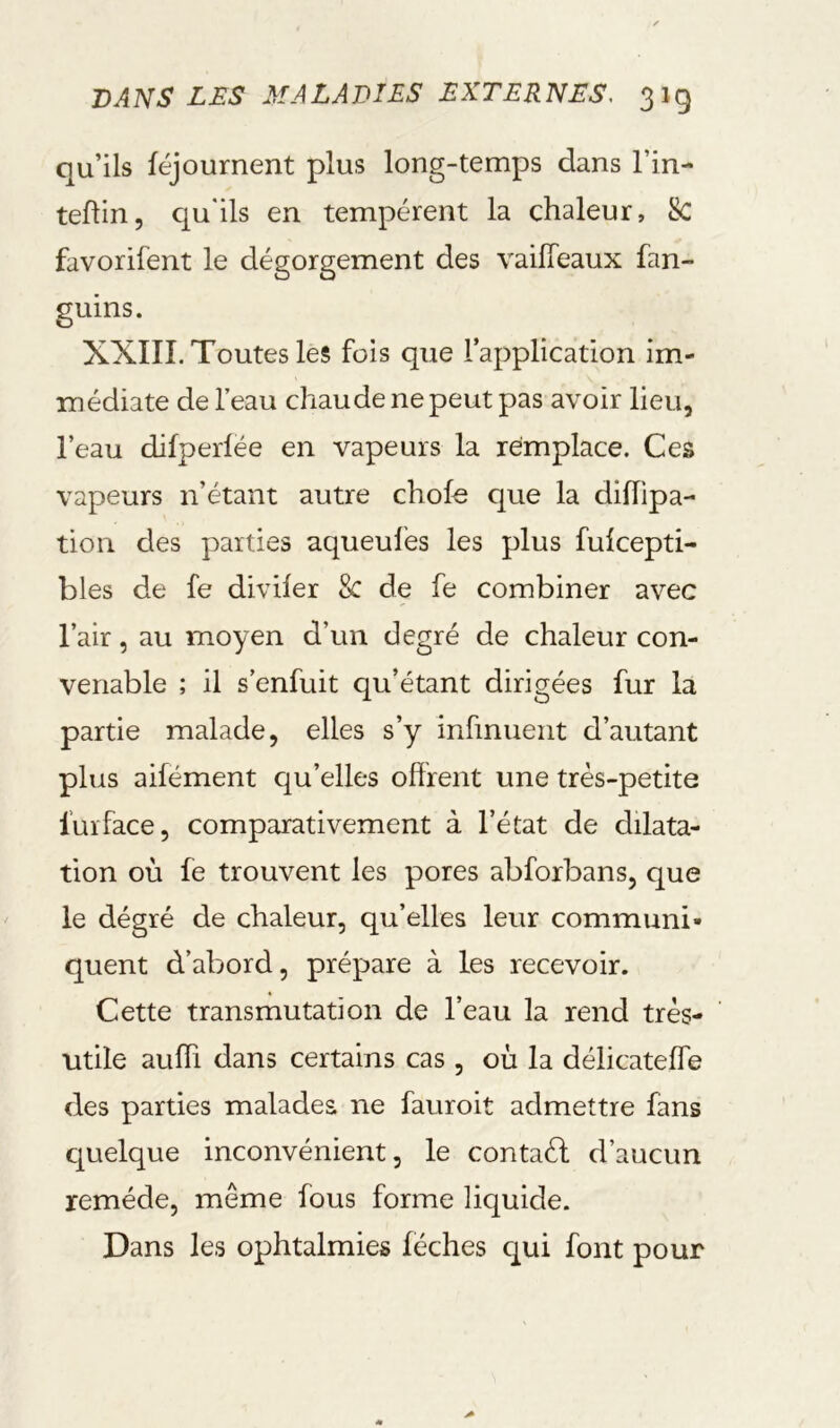 qu’ils féjournent plus long-temps dans l’in- teflin, qu'ils en tempèrent la chaleur, 8c favorifent le dégorgement des vailTeaux fan- guins. XXIII. Toutes les fois que l’application im- médiate de l’eau chaude ne peut pas avoir lieu, l’eau difperlëe en vapeurs la remplace. Ces vapeurs n’étant autre choie que la diiïipa- tion des parties aqueufes les plus fulcepti- bles de fe diviler 8c de fe combiner avec l’air, au moyen d’un degré de chaleur con- venable ; il s’enfuit qu’étant dirigées fur la partie malade, elles s’y infmuent d’autant plus aifément qu’elles offrent une très-petite fuïface, comparativement à l’état de dilata- tion où le trouvent les pores abforbans, que le dégré de chaleur, qu’elles leur communi- quent d’abord, prépare à les recevoir. Cette transmutation de l’eau la rend très- utile auffi dans certains cas , où la délicatelfe des parties malades ne fauroit admettre fans cjuelque inconvénient, le contaél d’aucun remède, même fous forme liquide. Dans les ophtalmies léchés c^ui font pour