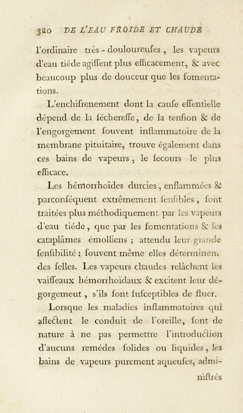 l’ordinaire très - douloureufes , les vapeurs d’eau tiède agilTent plus efficacement, 8c avec beaucoup plus de douceur que les fomenta- tions. L’encliifrenement dont la caufe effentielle dépend de la léchereffe, de la tenfion 8c de l’engorgement fouvent inflammatoire de la membrane pituitaire, trouve également dans ces bains de vapeurs , le lecours le plus efficace. Les hénlorrhoïdes durcies, enflammées 8c parconféquent extrêmement lenflbles, font traitées plus méthodiquement par les vapeurs d’eau tiède, que par les fomentations 8c les cataplâmes émolliens ; attendu leur grande fenflbilité : fouvent même elles déterminent des felles. Les vapeurs chaudes relâchent les vaiffeaux hémorrhoïdaux 8c excitent leur dé- gorgemeut , s’ils font lufceptibles de fliier. Lorsque les maladies inflammatoires qui affeèlent le conduit de l’oreille, font de nature à ne pas permettre l’introduélion d’aucuns remèdes folides ou liquides, les bains de vapeurs purement aqueufeSj admi- n’iflrés