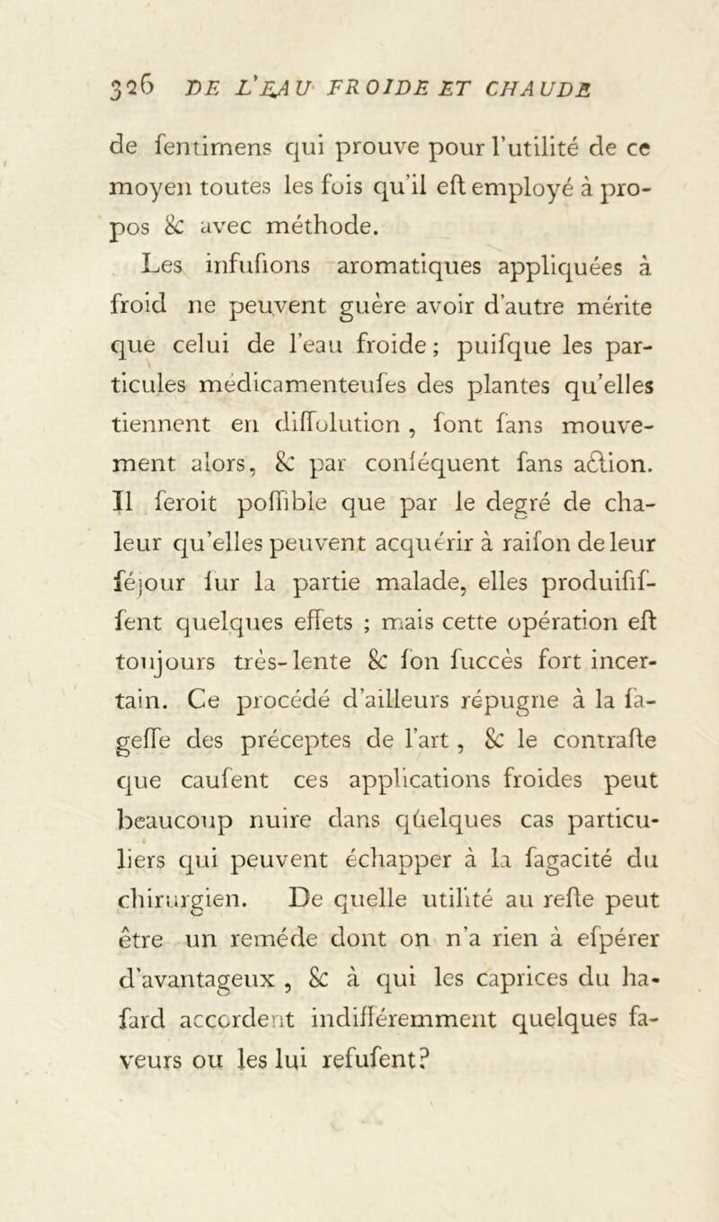 de fenîirnens qui prouve pour rutillté de ce moyen toutes les fuis qu’il eft employé à pro- pos 8c avec méthode. Les infufions aromatiques appliquées à froid ne peuvent guère avoir d’autre mérite que celui de l’eau froide; puifque les par- ticules médicamenteufes des plantes qu’elles tiennent en dilfulution , font fans mouve- ment alors, par conléquent fans aèlion. Il feroit pofhble que par le degré de cha- leur qu’elles peuvent acquérir à raifon de leur féjour lur la partie malade, elles produifif- fent quelques effets ; mais cette opération eh: toujours très-lente 8c fon fuccès fort incer- tain. Ce procédé d’ailleurs répugne à la la- geffe des préceptes de l’art, 8c le contrafle cjue caufent ces applications froides peut beaucoup nuire dans c|(aelques cas particu- liers qui peuvent échapper à la fagacité du chirurgien. De quelle utilité au refie peut être un remède dont on n’a rien à efpérer d’avantageux , 8c à qui les caprices du ha- fard accordent indifléremment quelques fa- veurs ou les lui refufent?