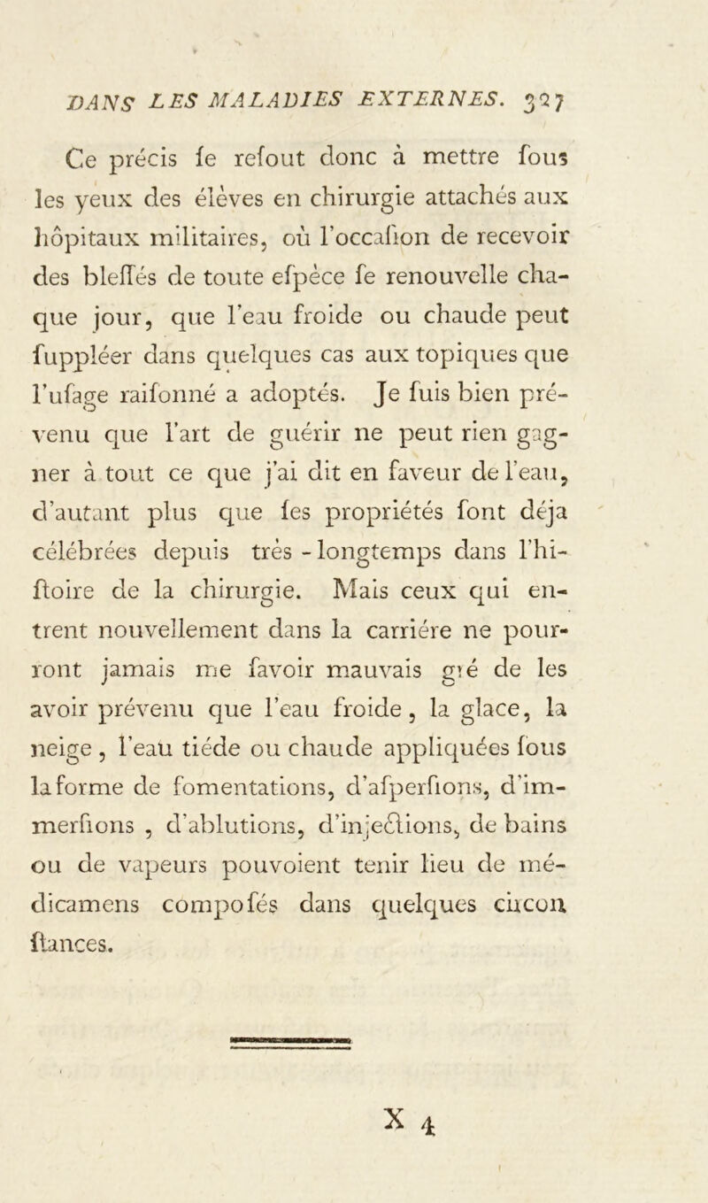 Ce précis le refout donc à mettre fous les yeux des élèves en chirurgie attachés aux liôpitaux militaires, où l’occalion de recevoir des blelTés de toute efpéce fe renouvelle cha- que jour, que l’eau froide ou chaude peut fuppléer dans quelques cas aux topiques que l’ufage raifonné a adoptés. Je fuis bien pré- venu que l’art de guérir ne peut rien gag- ner à tout ce que j’ai dit en faveur de l’eau, d’autant plus cj^ue les propriétés font déjà célébrées depuis très - longtemps dans l’hi- üoire de la chirurgie. Mais ceux qui en- trent nouvellement dans la carrière ne pour- ront jamais rrie favoir mauvais gié de les avoir prévenu que l’eau froide, la glace, la neige , l’eau tiède ou chaude appliquées fous la forme de fomentations, d’afpeiTions, d’im- merfions , d’ablutions, d’injeèlions, de bains ou de vapeurs pouvoient tenir lieu de iné- dicamens compofés dans cjuelques cucou fiances.