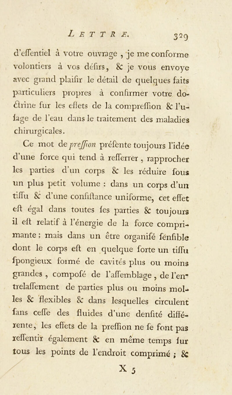 d’eiïentiel à votre ouvrage , je me conforme volontiers à vos défirs, k. je vous envoyé avec grand plaifir le détail de quelques faits particuliers propres à confirmer votre do- dlrine fur les ellets de la comprelTion 8c l’u- lage de l’eau dans le traitement des maladies chirurgicales. Ce mot de prejjion préfènte toujours l’idée d’une force qui tend à relTerrer , rapprocher les parties d’un corps 8c les réduire fous un plus petit volume : dans un corps d’un tiffu 8c d’une confiftance uniforme, cet effet eh égal dans toutes les parties 8c toujours il elt relatif a 1 energie de la force compri- mante ; mais dans un être organifé fénfible dont le corps elt en quelque forte un tilTu fpongieux foimé de cavités plus ou moins grandes , compofé de l’affemblage , de l’en- trelalfement de parties plus ou moins mol- les & 'flexibles & dans lesquelles circulent fans cefle des fluides d’une denfité diffé- rente, les effets de la preffion ne fe font pas reffentir également 8c en même temps iur tous les points de l’endroit comprimé ; 8c