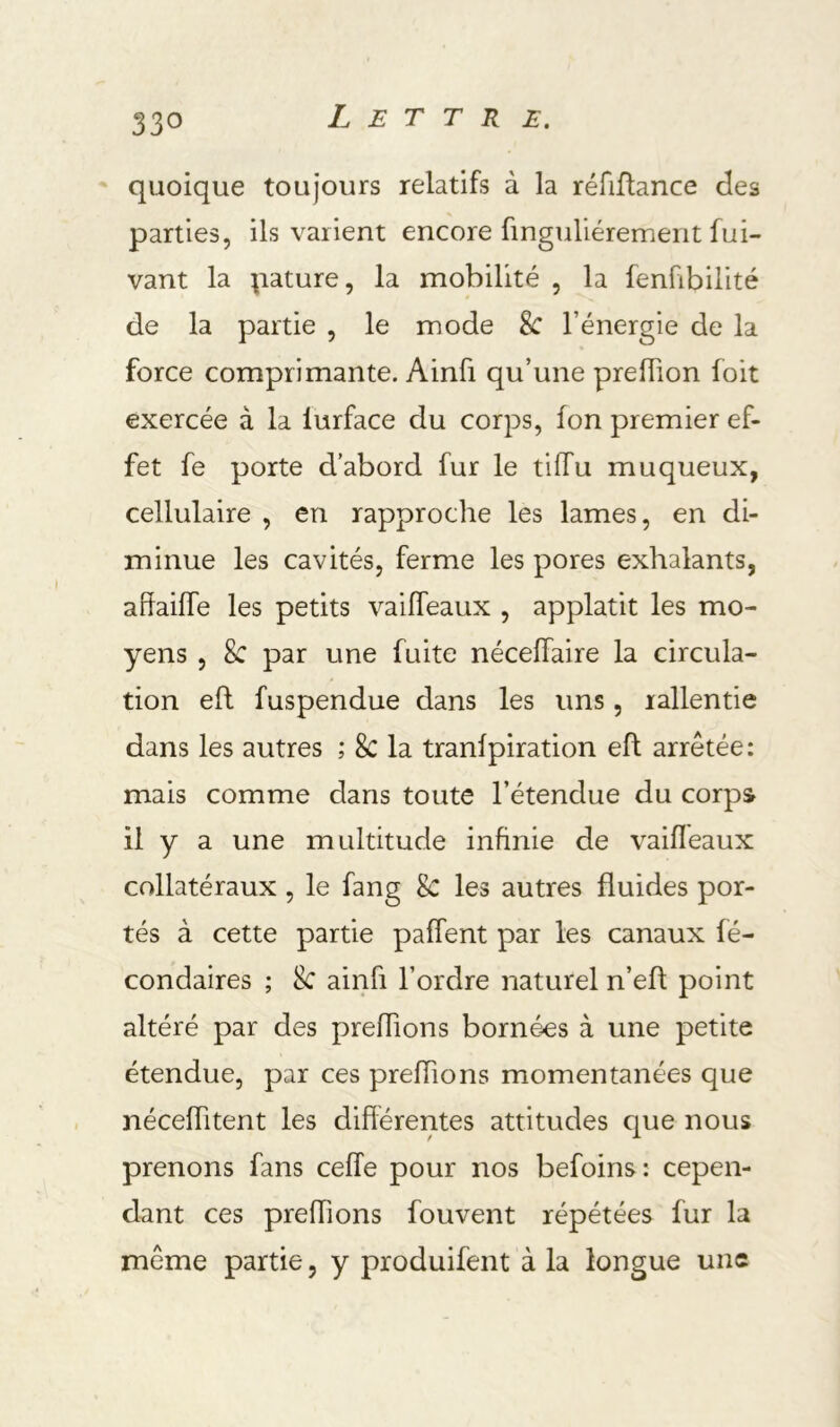 ' quoique toujours relatifs à la réfiflance des parties, ils varient encore finguliéremerit fui- vant la pâture, la mobilité , la fenfibilité de la partie , le mode 8c l’énergie de la force comprimante. Ainfi qu’une preiïion foit exercée à la lurface du corps, fon premier ef- fet fe porte d’abord fur le tiffu muqueux, cellulaire , en rapproche les lames, en di- minue les cavités, ferme les pores exhalants, ahaiffe les petits vaiffeaux , applatit les mo- yens , 8c par une fuite nécelTaire la circula- tion efl fuspendue dans les uns, rallentie dans les autres ; 8c la tranfpiration eft arrêtée: mais comme dans toute l’étendue du corps il y a une multitude infinie de vaifleaux collatéraux, le fang 8c les autres fluides por- tés à cette partie palfent par les canaux fé- condaires ; 8c ainfi l’ordre naturel n’efl point altéré par des prefiions bornées à une petite étendue, par ces prefiions momentanées que nécefiitent les différentes attitudes que nous prenons fans ceffe pour nos befoins: cepen- dant ces prefiions fouvent répétées fur la même partie, y produifent à la longue une