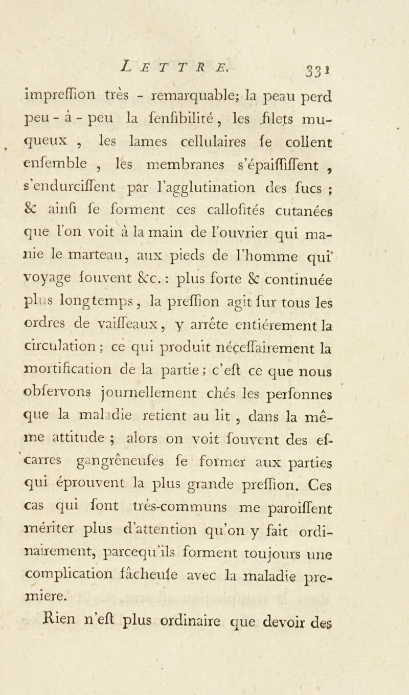 Impreiïion très - remarquable; la peau perd peu - à - peu la fenfibiliré , les .filets mu- queux , les lames cellulaires fe collent enfemble , les membranes s’épaifTiflent , s’endurcifTent par l’agglutination des fucs ; & aiiifi fe forment ces callofités cutanées que l’on voit à la main de l’ouvrier qui ma- nie le marteau, aux pieds de l’homme qui’ voyage fouvent kc. : plus forte k continuée plus longtemps, la prefhon agit fur tous les ordres de vailTeaux, y arrête entièrement la circulation ; ce qui produit néceffairement la mortification de la partie; c’eft ce que nous obfervons journellement chés les perfonnes que la maladie retient au lit , dans la mê- me attitude ; alors on voit fouvent des ef- 'carres gangrêneufes fe former aux parties qui éprouvent la plus grande preiïion. Ces cas cjui font très-communs me paroiffent mériter plus d’attention qu’on y fait ordi- nairement, pareequ’ils forment toujours une complication fâcheufe avec la maladie pre- mière. Kien n’efl plus ordinaire que devoir des