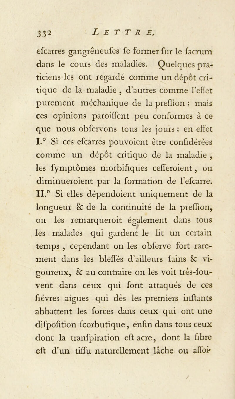efcarres gangrêneufes fe former fur le facrum dans le cours des maladies. Quelques pra- ticiens les ont regardé comme un dépôt cri- tique de la maladie , d’autres comme l’effet purement méchanique de la preflion ; mais ces opinions paroiflent peu conformes à ce que nous obfervons tous les jours ; en effet I. ° Si ces efcarres pouvoient être confidérées comme un dépôt critique de la maladie , les fymptômes morbifiques cefferoient, ou diminueroient par la formation de l’efcarre. II. ° Si elles dépendoient uniquement de la longueur 8c de la continuité de la preffion, on les remarqueroit également dans tous les malades qui gardent le lit un certain temps 5 cependant on les obferve fort rare- ment dans les bleffés d’ailleurs lains 8c vi- goureux, 8c au contraire on les voit très-fou- vent dans céux qui font attaqués de ces fièvres aigues qui dès les premiers inflants abbattent les forces dans ceux qui ont une difpofition fcorbutique, enfin dans tous ceux dont la tranfpiration eft acre, dont la fibre eft d’un tiffu naturellement lâche ou afîbi'