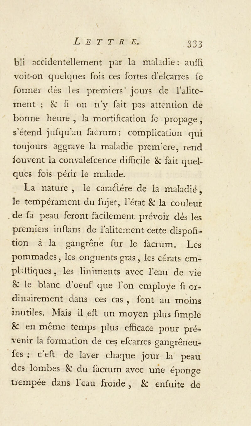bli nccîdentellement par la maladie : aufïi voit-on quelques fois ces fortes d’elcarres le former dès les premiers* jours de l’alite- ment ; ik: Il en n’y fait pas attention de bonne heure , la mortification le propage, s’étend jufqu’au facrum; complication qui toujours aggrave la maladie prem’ere, rend fouvent la convalefcence difficile k fait quel- ques fois périr le malade. La nature , le caraèlére de la maladie, le tempérament du fujet, l’état 8c la couleur de fa peau feront facilement prévoir dès les premiers inflans de l’alitement cette dispofi- tion à la gangrène fur le facrum. Les pommades, les onguents gras, les cérats cm- plaltiques, les liniments avec l’eau de vie 8c le blanc d’oeuf que l’on employé fi or- dinairement dans ces cas , font au moins inutiles. Mais il eft un moyen plus fimple 8c en même temps plus efficace pour pré- venir la formation de ces efearres gangrêneu- fes ; c’efl de laver chaque jour la peau des lombes 8c du facrum avec une éponge trempée dans l’eau froide , 8c enfuite de