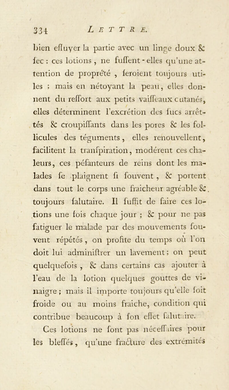 33i Lettre. bien eiïuyer la partie avec un linge doux 8c lec : ces lotions , ne fulTent - elles qu’une at- tention de propreté , feroient toujours uti- les ; mais en nétoyant la peau, elles don- nent du relTort aux petits vailTeaux cutanés, elles déterminent l’excrétion des lues arrêt- tés 8c croupiflants dans les pores 8c les fol- licules des téguments , elles renouvellent, facilitent la tranfpiration, modèrent ces cha- leurs, ces péfanteurs de reins dont les ma- lades fe .plaignent fi fouvent , 8c portent dans tout le corps une fraîcheur agréable 8c toujours lalutaire. Il fuffit de faire ces lo- tions une fois chaque jour ; 8c pour ne pas fatiguer le malade par des mouvements fou- vent répétés , on profite du temps où l’on doit lui adminiflrer un lavement ; on peut quelquefois , & dans certains cas ajouter à l’eau de la lotion quelques gouttes de vi- naigre ; mais il iinporte toujours qu’elle foit froide ou au moins fraiche, condition qui contribue beaucoup à fon effet falutaire. Ces lotions ne font pas néceff tires pour les bleffés, qu’une fraélure des extrémités
