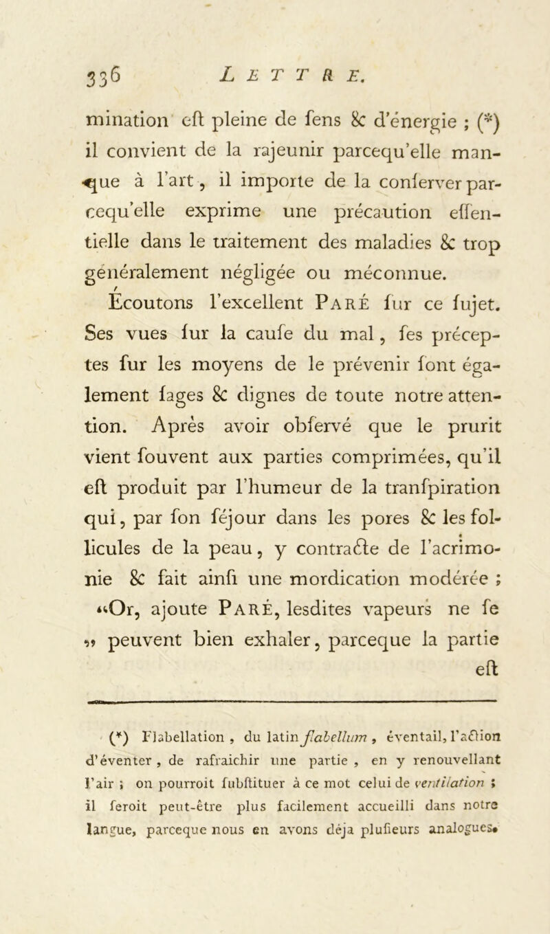 mination eft pleine de fens 8c d'énergie ; {*) il convient de la rajeunir parcequ’elle man- •^ue à l’art 5 il importe de la conlerver par- cequ’elle exprime une précaution ellen- tielle dans le traitement des maladies 8c trop généralement négligée ou méconnue. f Ecoutons l’excellent Paré fur ce fujet. Ses vues fur la caufe du mal, fes précep- tes fur les moyens de le prévenir font éga- lement fages 8c dignes de toute notre atten- tion. Après avoir obfervé que le prurit vient fouvent aux parties comprimées, qu’il eft produit par l’humeur de la tranfpiration qui, par fon féjour dans les pores 8c les fol- « licules de la peau, y contraéle de l’acrimo- nie 8c fait ainfi une mordication modérée ; *iOr, ajoute Paré, lesdites vapeurs ne fe î» peuvent bien exhaler, parceque la partie eft Flabellation , du latin Jlahellum , éventail, l’adHon d’éventer , de rafraîchir une partie , en y renouvellant l’air ; on pourroit fubftituer à ce mot celui de ventilation ; il feroit peut-être plus facilement accueilli dans notre langue, parceque nous en avons déjà plufieurs analogues#