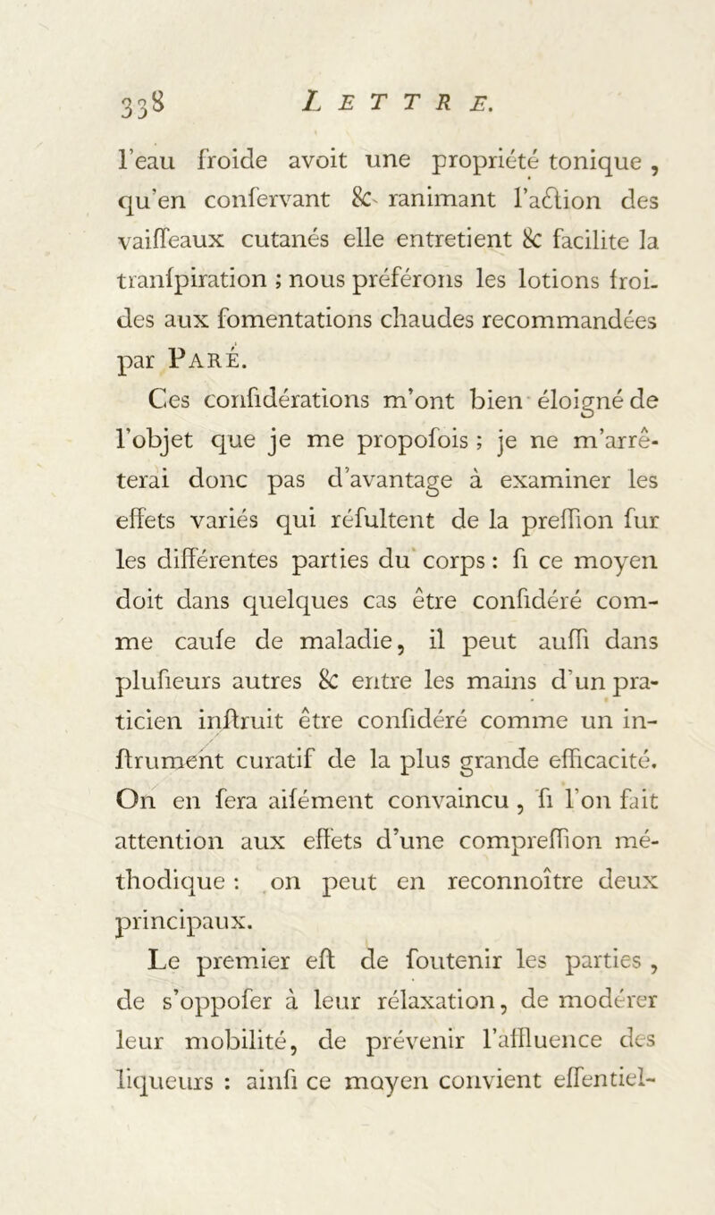 l’eau froide avoit une propriété tonique , qu’en confervant 8C' ranimant l’aélion des vaifTeaux cutanés elle entretient 8c facilite la tranlpiration ; nous préférons les lotions froi- des aux fomentations chaudes recommandées par Paré. Ces confidérations m’ont bien'éloigné de l’objet que je me propofois ; je ne m’arrê- terai donc pas d’avantage à examiner les effets variés qui réfultent de la preffion fur les différentes parties du' corps : fi ce moyen doit dans cpielques cas être confidéré com- me caufe de maladie, il peut auffi dans plufieurs autres 8c entre les mains d’un pra- ticien inffruit être confidéré comme un in- Ifrumeht curatif de la plus grande efficacité. On en fera aifément convaincu , fi l’on fait attention aux effets d’une compreffion mé- thodique ; .on peut en reconnoître deux principaux. Le premier eft de foutenir les parties , de s’oppofer à leur rélaxation, de modérer leur mobilité, de prévenir l’alffuence des liqueurs : ainfi ce moyen convient effentiel-
