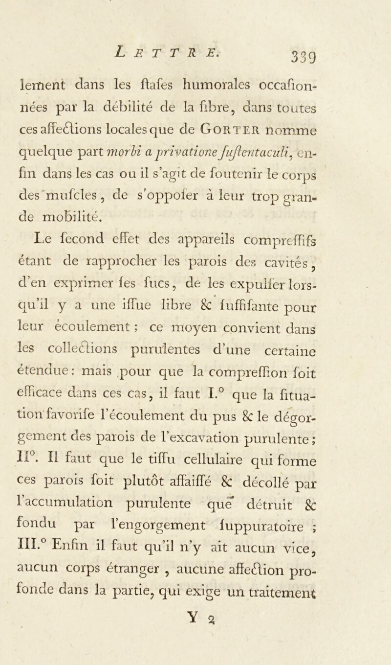 leitient dans les flafes humorales occafion- nées par la débilité de la fibre, dans toutes ces affeélions locales que de G OR ter nomme quelque part morhi aprivatione JuJîentacuU.^ en- fin dans les cas ou il s’agit de foutenir le corps des'mufcles, de s'oppoler à leur trop gran- de mobilité. L.e fécond effet des appareils comprefTifs étant de rapprocher les parois des cavités, d’en exprimer fes fucs, de les expulfer lors- qu’il y a une iffue libre & fuffifante pour leur écoulement ; ce moyen convient dans les colleélions purulentes d’une certaine étendue: mais pour c^ue la comprefTion foit efficace dans ces cas, il faut I.° que la fitua- tion favorife l’écoulement du pus 8c le dégor- gement des parois de l’excavation purulente ; ir. Il faut que le tiffu cellulaire qui forme ces parois foit plutôt affaîffé Sc décollé par l’accumulation purulente que détruit 8c fondu par l’engorgement fuppuratoire ; III.® Enfin il faut qu’il n’y ait aucun vice, aucun corps étranger , aucune affeélion pro- fonde dans la partie, qui exige un traitement