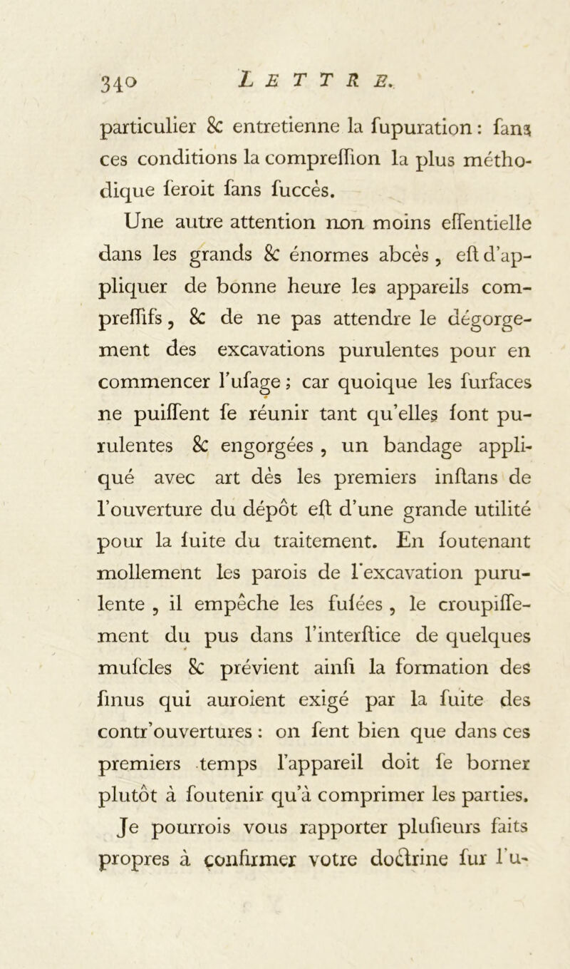 34c> particulier Sc entretienne la fupuration : fan? ces conditions la compreflion la plus métho- dique lëroit fans fuccés. Une autre attention non moins eflentielle dans les grands 8c énormes abcès , efl d’ap- pliquer de bonne heure les appareils com- prelhfs 5 8c de ne pas attendre le dégorge- ment des excavations purulentes pour en commencer l’ufage ; car quoique les furfaces ne puilTent fe réunir tant qu’elles lont pu- rulentes 8c engorgées , un bandage appli- qué avec art dès les premiers inflans de l’ouverture du dépôt efl d’une grande utilité pour la fuite du traitement. En foutenant mollement les parois de l’excavation puru- lente 5 il empêche les fulées , le croupifTe- ment du pus dans l’interflice de quelques mufcles 8c prévient ainfi la formation des finiis qui auroient exigé par la fuite des contr’ouvertures : on fent bien que dans ces premiers temps l’appareil doit fe borner plutôt à foutenir qu’à comprimer les parties. Je pourrois vous rapporter plufieurs faits propres à çonhxmer votre doèlrine fur l’u-