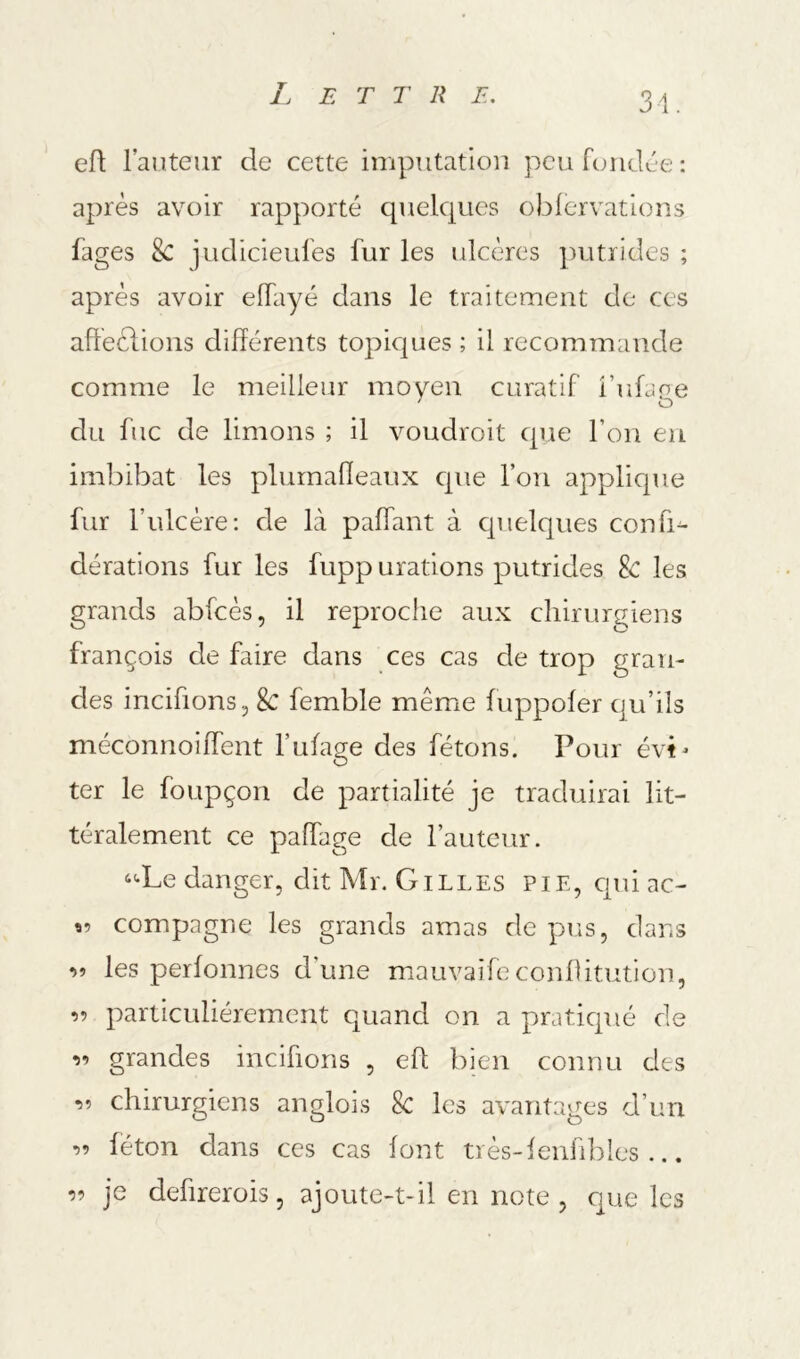 31. efl lauteur de cette imputation peu foiidce : après avoir rapporté quelques oblervations fages 8c judicieufes fur les ulcères putrides ; après avoir elfayé dans le traitement de ces affeèlions différents topicjues ; il recommande comme le meilleur moyen curatif i’ufüge du fuc de limons ; il voudroit qjie l’on eu imbibât les plurnaffeaux cpie l’on applique fur l’ulcère ; de là paffant à cpielques confia dérations fur les fupp urations putrides & les grands abfcès, il reproche aux chirurgiens françois de faire dans ces cas de trop gran- des incifions 5 8c femble même luppoler qu’ils méconnoiffent l’ufage des fêtons. Pour évi- ter le foupçon de partialité je traduirai lit- téralement ce paffage de l’auteur. ‘^Le danger, dit Mr. Gilles pie, cjui ac- îî compagne les grands amas de pus, dans r.5 les perlonnes d’une mauvaifeconflitution, 55 particuliérement quand on a praticpié de 55 grandes incifions , eh bien connu des 55 chirurgiens anglois 8c les avantages d’un 55 féton dans ces cas font très-lenfibles ... 55 je defirerois, ajoute-t-il en note , cjue les