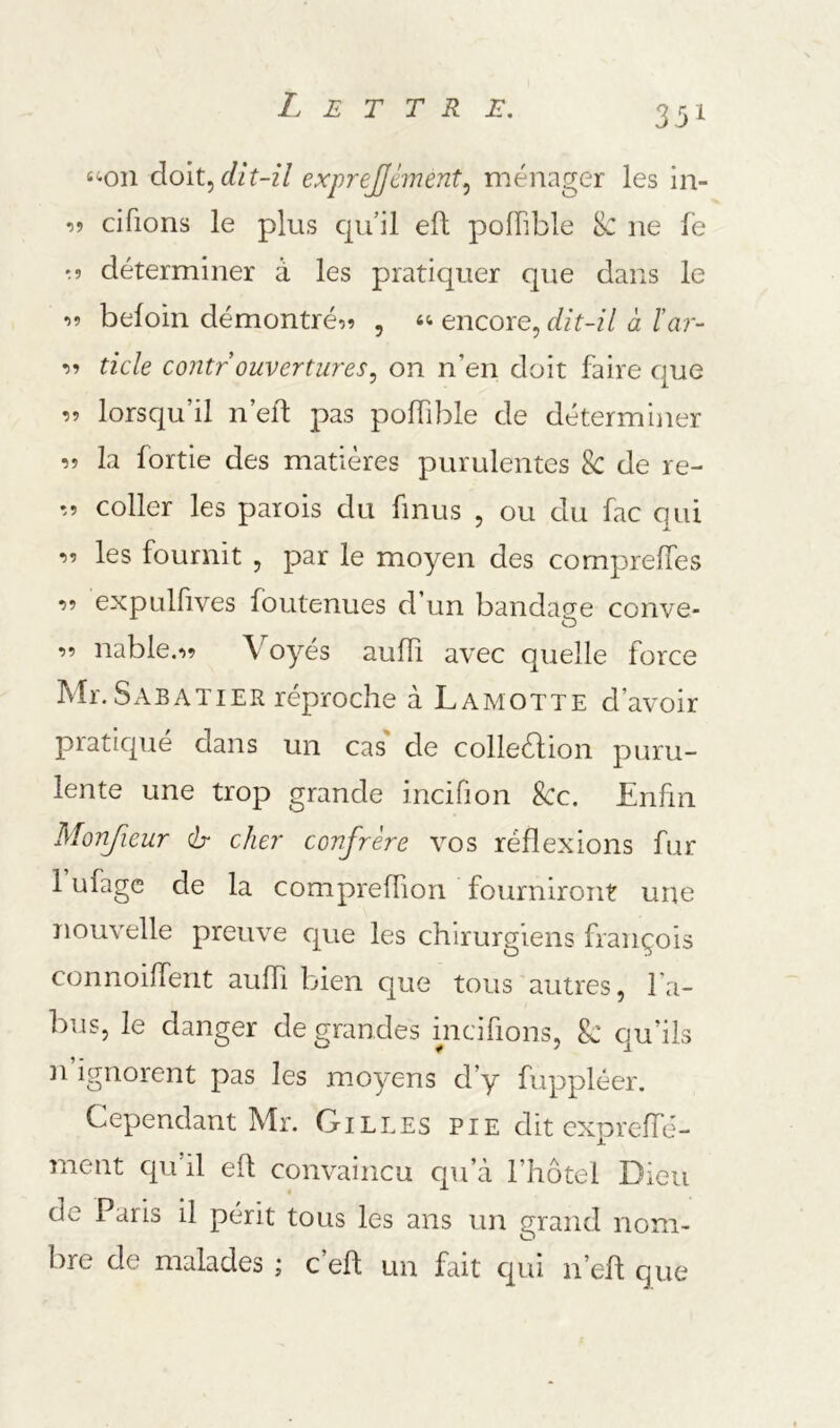 35^ t-on doit, dit-il exprejjément^ ménager les in- cifions le plus qu’il eft poflible 8c ne fe ^5 déterminer à les pratiquer que dans le « befoin démontrée? , encore, dit-il à l’ar- •><> ticle contr ouvertures, on n’en doit faire que lorsqu’il n’eft pas poffible de déterminer îî la fortie des matières purulentes 8c de re- '.5 coller les parois du finus , ou du fac qui les fournit , par le moyen des compreffes -55 expulfives foutenues d’un bandage conve- O 55 nable.55 Voyés auffi avec quelle force Mr. Sabatier réproche à Lamotte d’avoir pratiqué dans un cas' de collection puru- lente une trop grande incifion Sec. Enfin Monfieur dr cher confrère vos réflexions fur 1 ufage de la compreffion fourniront une nouvelle preuve que les chirurgiens françois connoilfent auffi bien que tous autres, fa- bus, le danger de grandes incifions, & qu’ils n ignorent pas les moyens d’y fuppléer. Cependant Mr. Gilles pie dit expreffé- ment qu’il eft convaincu qu’à l’hôtel Dieu de Paris il périt tous les ans un grand nom- bre de malades ; c’eft un fait qui n’eft que
