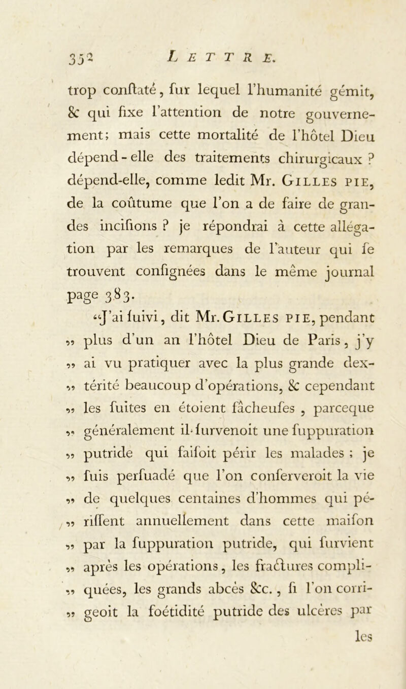 trop coiiflaté, fur lequel Thumanité gémit, 8c qui fixe l’attention de notre gouverne- ment; mais cette mortalité de l’hotel Dieu dépend - elle des traitements chirurgicaux ? dépend-elle, comme ledit Mr. Gilles pie, de la coûtume que l’on a de faire de gran- des incifions ? je répondrai à cette alléga- tion par les remarques de l’auteur qui fe trouvent confignées dans le même journal page 3^3- ‘<J’ai fuivi5 dit Mr.Gilles pie, pendant oî plus d’un an l’hôtel Dieu de Paris, j’y ai vu pratiquer avec la plus grande dex- ^9 térité beaucoup d’opérations, 8c cependant •)9 les fuites en étoient fâcheufes , parceque 9- généralement ih furvenoit une fuppuration 99 putride qui faifoit périr les malades ; je 99 fuis perfuadé que l’on conferveroit la vie 99 de quelques centaines d’hommes qui pé- /99 riffent annuellement dans cette maifon 99 par la fuppuration putride, qui furvient 99 après les opérations, les fraèlures compli- 99 quées, les grands abcès 8cc., fi l’on corri- geoit la foétidité putride des ulcères par les 99