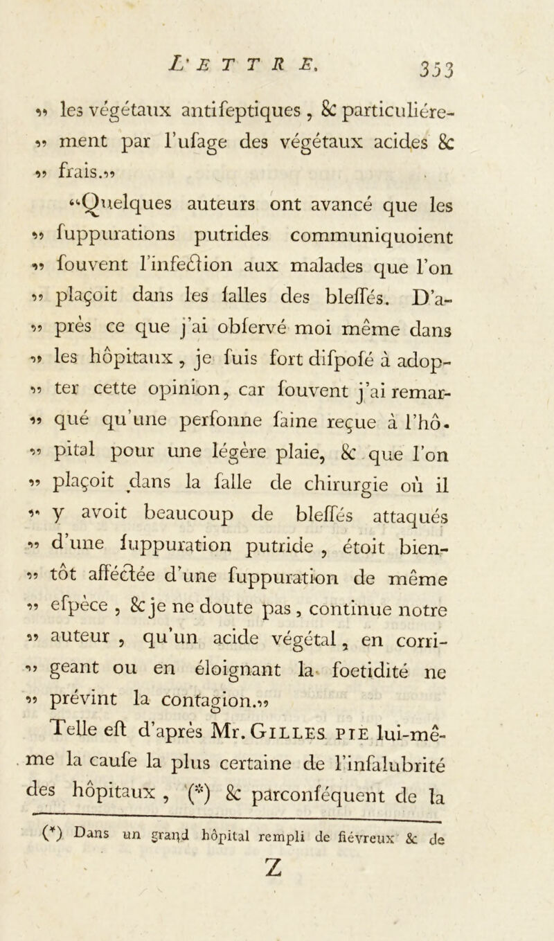 les végétaux antifeptiques, 8c particiiliére- ment par l’ufage des végétaux acides 8c •>9 frais.19 ‘«•Quelques auteurs ont avancé que les 99 fuppurations putrides communiquoient 99 fouvent finfeélion aux malades que l’on 99 plaçoit dans les lalles des blelTés. D’a- 99 près ce que j’ai obfervé moi même dans 9» les hôpitaux , je fuis fort dlfpolé à adop- 99 ter cette opinion, car fouvent j’ai remar- 99 qué qu’une perfonne faine reçue à l’hô. 99 pital pour une légère plaie, 8c que l’on 99 plaçoit dans la falle de chirurgie où il 9*' y avoit beaucoup de blelTés attaqués 99 d’une luppuration putride , étoit bien- 99 tôt ahéclée d’une fuppuration de même 99 efpèce , 8c je ne doute pas , continue notre 99 auteur , qu un acide végétal, en corri- 99 géant ou en éloignant la^ foetidité ne 99 prévint la contagion.99 Telle efl d’après Mr.GiLLES PIE lui-mê- me la caufe la plus certaine de l’infalubrité des hôpitaux , 8c parconféquent de la (^) Dans un gra^J hôpital rempli de fiévreux &: de Z