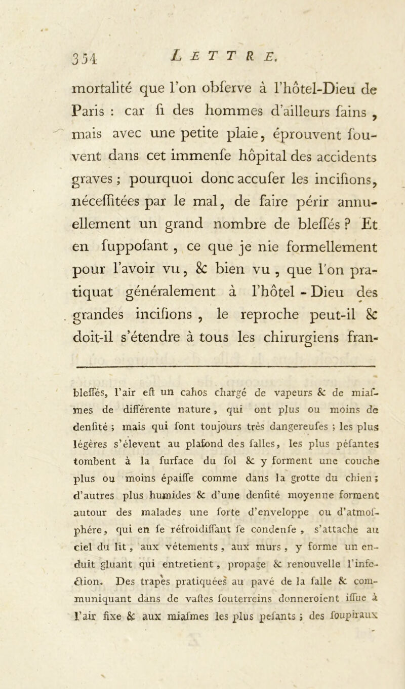 mortalité que Ton obferve à l’hotel-Dieu de Paris ; car fi des hommes d’ailleurs fains , mais avec une petite plaie, éprouvent fou- vent dans cet immenfe hôpital des accidents graves ; pourquoi donc accufer les incifions, néceflitées par le mal, de faire périr annu- ellement un grand nombre de blelfés ? Et en fuppofant , ce que je nie formellement pour l’avoir vu, Sc bien vu , que l'on pra- tiquât généralement à l’hôtel - Dieu des grandes incifions , le reproche peut-il Sc doit-il s’étendre à tous les chirurgiens fran- bleffés, l’air eft un cahos chargé de vapeurs 8c de miaf- îues de différente nature, qui ont plus ou moins de denfité ; mais qui font toujours très dangereufes ; les plus légères s’élèvent au plafond des falles, les plus péfantes tombent à la furface du fol 8c y forment une couche plus ou moins épaiffe comme dans la grotte du chien; d’autres plus humides Sc d’une denfité moyenne forment autour des malades une forte d’enveloppe ou d’atmol- phére, qui en fe réfroidiffant fe condcnfe , s’attache au ciel du lit, aux vêtements , aux murs , y forme un en- duit gluant qui entretient, propage 8c renouvelle l’info- dlion. Des trapes pratiquées au pavé de la falle Sc com- muniquant dans de vaftes fouterreins donneroient iffue à l’air fixe &: aux miafmes les plus pelants ; des foupiraux