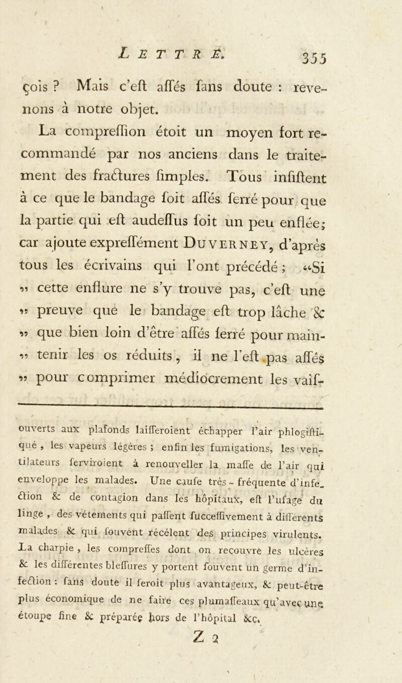 Çols ? Mais c’eft afTés fans doute : reve- nons à notre objet. La cornpreffion étoit un moyen fort re- commandé par nos anciens dans le traite- ment des fraéfures fimpies. Tous infifterit à ce que le bandage foit alfés ferré pour que la partie qui eft audeffus foit un peu enflée; car ajoute expreffément Du ver ne Y, d’après tous les écrivains qui l’ont précédé ; cette enflure ne s’y trouve pas, c’efl une preuve que le bandage efl trop lâche 8c ’i-i que bien loin d’etre affés ferré pour main- •>n tenir les os réduits, il ne l’efl; .pas affés 99 pour cornprimer médiocrement les vaiL ouverts aux plafonds laifTeroient échapper l’air phlogilH- qiié , les vapeurs légères; enfin les fumigations, les-ven- tilateurs ferviroient à renouveller la maffe de l’air qui enveloppe les malades. Une caufe très - fréquente d’infe_ étion & de contagion dans les hôpitaux, eft l’ufage’ du linge , des vêtements qui paffent fuccefüvement à differents malades &. qui fouvent récélent des principes virulents. La charpie , les compreffes dont on recouvre les ulcères &. les différentes bleffures y portent fouvent un germe d’in- feéUon : fans doute il feroit plus avantageux, &: peut-être plus économique de ne faire ces plumaffeaux qu’avec wn^ étoupe fine Sc préparée fors de l’hôpital &C. Z -2