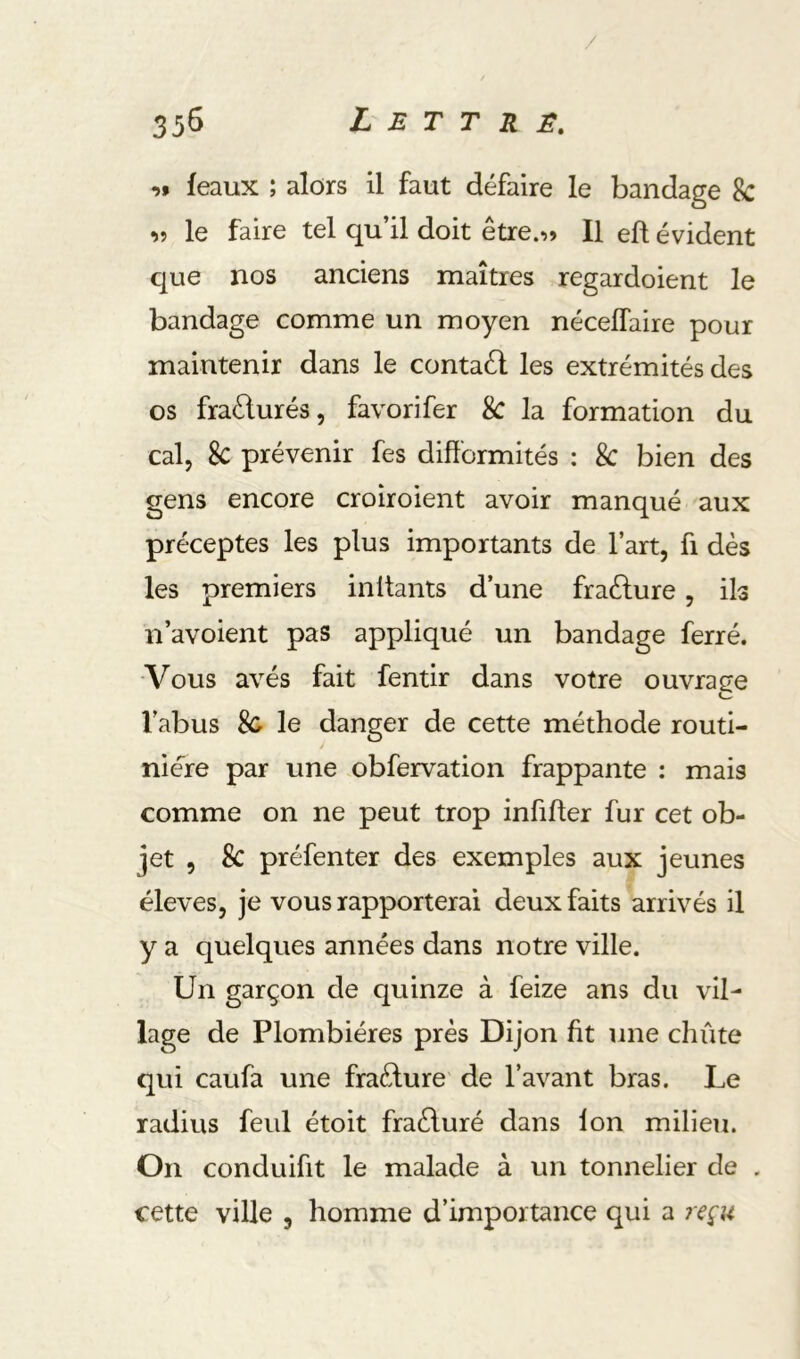 féaux ; alors il faut défaire le bandage 8c îî le faire tel qu’il doit être.-»» Il eft évident que nos anciens maîtres regardoient le bandage comme un moyen nécelTaire pour maintenir dans le contaél les extrémités des os fraélurés, favorifer & la formation du cal, 8c prévenir fes difformités : 8c bien des gens encore croiroient avoir manqué aux préceptes les plus importants de l’art, fi dès les premiers initants d’une fraéfure, ils n’avoient pas appliqué un bandage ferré. ■Vous avés fait fentir dans votre ouvrage l’abus le danger de cette méthode routi- nière par une obfervation frappante : mais comme on ne peut trop infiffer fur cet ob- jet , 8c préfenter des exemples aux jeunes éleves, je vous rapporterai deux faits arrivés il y a quelques années dans notre ville. Un garçon de quinze à feize ans du vil- lage de Plombières près Dijon fit une chute qui caufa une fraèlure de l’avant bras. Le radius feul étoit fraèluré dans ion milieu. On conduifit le malade à un tonnelier de . cette ville , homme d’importance qui a reçu
