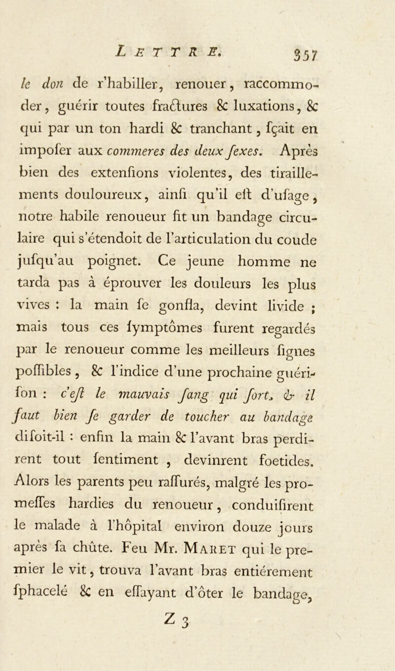 S57 le don de r’habiller, renouer, raccommo- der , guérir toutes fraélures 8c luxations, 8c qui par un ton hardi 8c tranchant, fçait en impofer aux commeres des deux fexes. Apres bien des extenfions violentes, des tiraille- ments douloureux, ainfi qu’il eh d’ufage, notre habile renoueur ht un bandage circu- laire qui s etendoit de l’articulation du coude jufqu’au poignet. Ce jeune homme ne tarda pas à éprouver les douleurs les plus vives : la main fe gonfla, devint livide ; mais tous ces lymptômes furent regardés par le renoueur comme les meilleurs figues poflibles , 8c l’indice d’une prochaine guéri- fon : ceji le mauvais Jang qui Jort^ ér il faut hien fe garder de toucher au bandage difoit-il : enhn la main 8c l’avant bras perdi- rent tout fentiment , devinrent foetides. Alors les parents peu ralTurés, malgré les pro- meffes hardies du renoueur, conduifirent le malade à l’hôpital environ douze jours après fa chûte. Feu Mr. Mar et qui le pre- mier le vit, trouva l’avant bras entièrement fphacelé 8c en eflayant d’ôter le bandage,