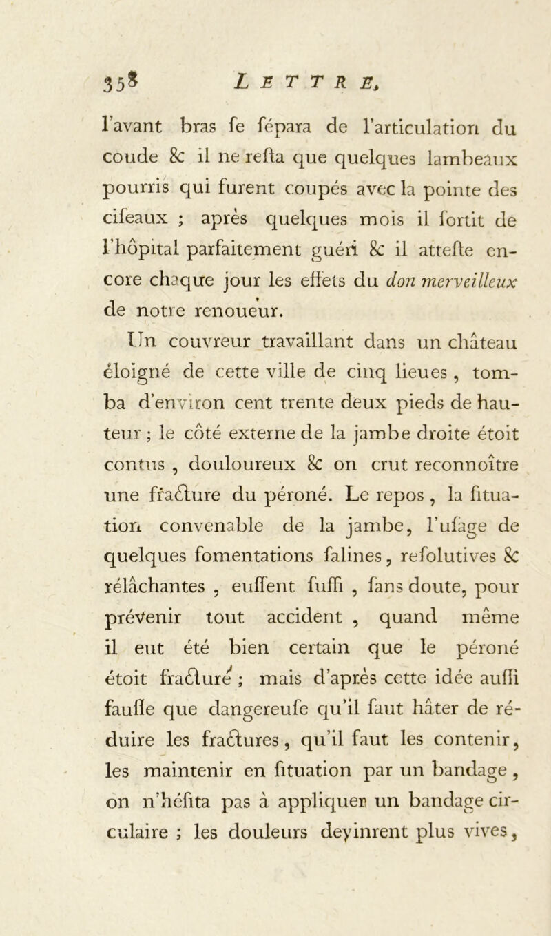 l’avant bras fe fépara de l’articulation du coude 8c il ne relia que quelques lambeaux pourris qui furent coupés avec la pointe des cifeaux ; après quelques mois il lortit de l’hôpital parfaitement guéri 8c il attelle en- core chaque jour les ehets du don merveilleux de notre renoueur. Un couvreur travaillant dans un château éloigné de cette ville de cinq lieues , tom- ba d’environ cent trente deux pieds de hau- teur ; le côté externe de la jambe droite étoit confus , douloureux 8c on crut reconnoître une ffaélure du péroné. Le repos , la fitua- tion convenable de la jambe, l’ulage de quelques fomentations falines, refolutives 8c rélâchantes , eulïént fulR , fans doute, pour prévenir tout accident , quand même il eut été bien certain que le péroné étoit fraélure ; mais d’après cette idée aulh faulîe que dangereufe qu’il faut hâter de ré- duire les fraèlures, qu’il faut les contenir, les maintenir en fituation par un bandage , on n’héfita pas à applic^uer un bandage cir- culaire ; les douleurs deyinrent plus vives,