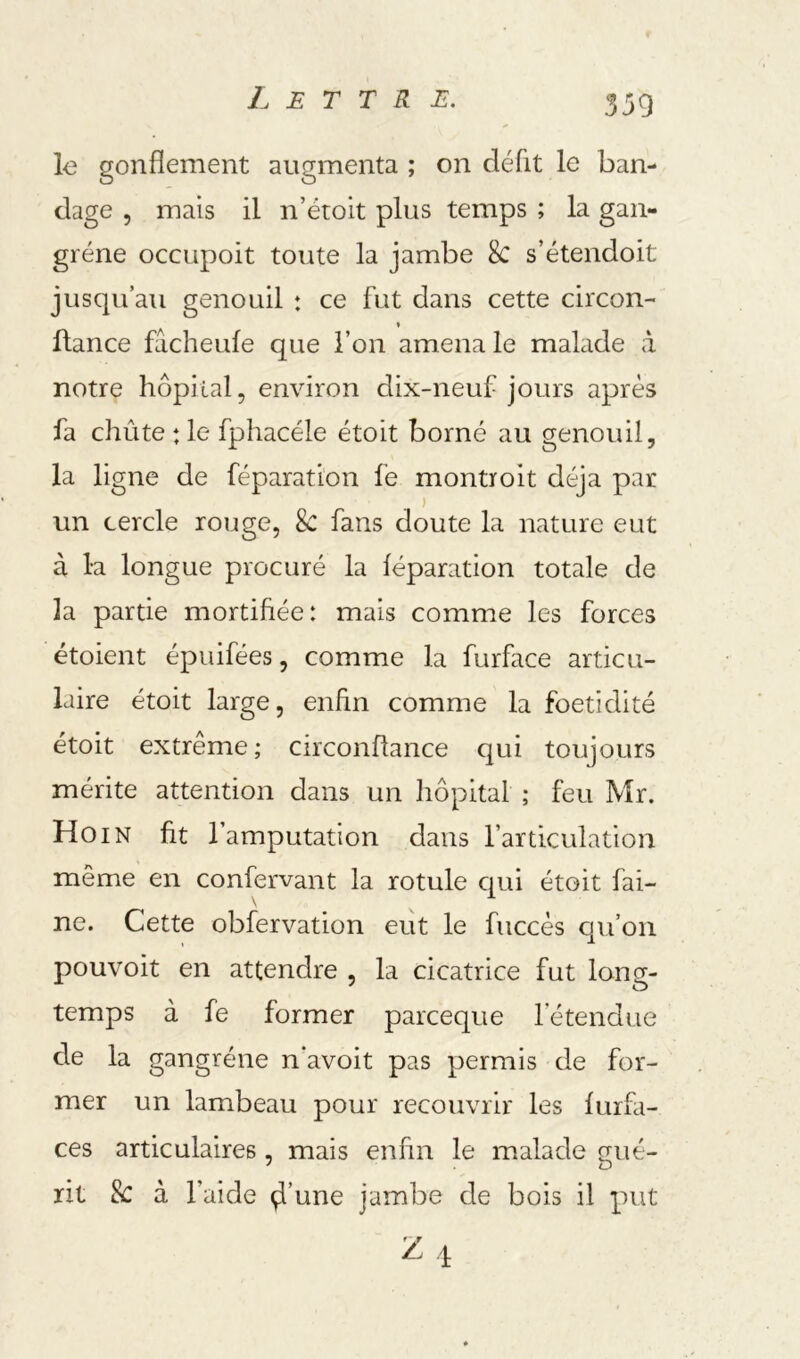 le gonflement augmenta ; on défit le ban- dage 5 mais il n’étoit plus temps ; la gan- grène occupoit toute la jambe 8c s’étendoit juscpi’au genouil : ce fut dans cette circon- fiance fâcheufe que l’on amena le malade â notre hôpital, environ dix-neuf jours après fa chûte : le fphacéle étoit borné au genouil, la ligne de féparation fe montroit déjà par ) un cercle rouge, Sc fans doute la nature eut à la longue procuré la féparation totale de la partie mortifiée: mais comme les forces étoient épuifées, comme la furface articu- laire étoit large, enfin comme la foetidité étoit extrême ; circonflance qui toujours mérite attention dans un hôpital ; feu Mr. Ho IN fit l’amputation dans l’articulation même en confervant la rotule qui étoit fai- ne. Cette obfervation eut le fuccès qu’on pouvoit en attendre , la cicatrice fut long- temps à fe former parceque l’étendue de la gangrène n*avoit pas permis de for- mer un lambeau pour recouvrir les furfi- ces articulaires, mais enfin le malade gué- rit 8c à l’aide ^’une jambe de bois il put