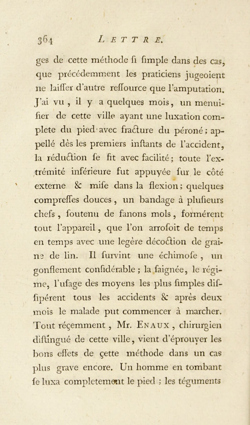 ges de cette méthode fi fimple dans des cas, que précédemment les praticiens jugeoient ne biffer d’autre reffource que l’amputation. J’ai vu , il y a quelques mois, un menui- fier de cette ville ayant une luxation com- plété du pied-avec fraélure du péroné; ap- pellé dès les premiers inftants de l’accident, la réduèlion fe fit avec facilité ; toute l’ex- ,trémité inférieure fut appuyée fur le côté externe 8c mife dans la flexion; quelques compreffes douces , un bandage à plufieurs chefs , foutenu de fanons mois, formèrent tout l’appareil, que l’on arrofoit de temps en temps avec une légère décoèlion de grai- ne de lin. Il furvint une échimofe , un gonflement confidérable ; la faignée, le régi- me, l’ufage des moyens les plus Amples dif- Apérent tous les accidents 8c après deux mois le malade put commencer à marcher. Tout réçemment , Mr. En aux , chiruigien diflingué de cette ville, vient d’éprouyer les bons effets de çette méthode dans un cas plus grave encore. Un homme en tombant fe luxa complètement le pied ; les téguments