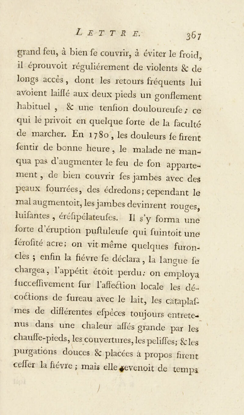 grand feu, à bien fe couvrir, à éviter le froid, il éprouvoit régulièrement de violents & de longs accès, dont les retours fréquents lui aVoient laiflé aux deux pieds un gonflement habituel , 8c une tenfion douloureufe; ce qui le privoit en quelque forte de la faculté de marcher. En 1780 , les douleurs fe firent fentir de bonne heure , le malade ne man- qua pas d’augmenter le feu de fon apparte- ment , de bien couvrir fes jambes avec des peaux fourrées, des édredons ; cependant le mal augmentoit, les jambes devinrent rouges, luifantes , éréfipélateufes. II s’y forma une forte d éruption pufluleufe qui fuintoit une férofité acre; on vit meme quelques furon- cles ; enfin la fièvre fe déclara, la langue fe chargea, 1 appétit étoit perdu; on employa fucceffivement fur l’afîeaion locale les dé- coélions de fureau avec le lait, les cataplaf- mes de différentes efpèces toujours entrete- nus dans une chaleur affés grande par les chauffe-pieds, les couvertures, les peliffes; Scies purgations douces Sc placées â propos firent ceffer la ftévre ; mais elle^evenoit de tempa )