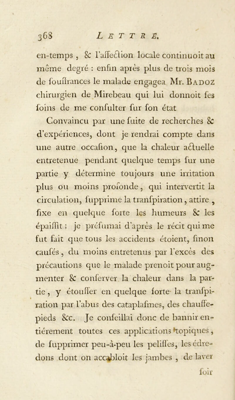 en-temps 5 8c l’affecSHon locale contiiiuoit au meme degré : enfin après plus de trois mois de fouürances le malade engagea Mr. Badoz chirurgien de Mirebeau qui lui donnoit fes foins de me confulter fur fon état Convaincu par une fuite de recherches 8c d’expériences, dont je rendrai compte dans une autre occafion, que la chaleur aéluelle entretenue pendant cpielque temps fur une partie y détermine toujours une irritation plus ou moins profonde, qui intervertit la circulation, fupprime la tranfpiration, attire ^ fixe en quelcjne forte les humeurs 8c les épailTit ; je préfumai d’après le récit qui mie fut fait que tous les accidents étoient, finon caufés, du moins entretenus par l’excès des précautions que le malade prenoit pour aug- menter 8c conferver la chaleur dans la par- tie , y étouffer en quelque forte- la tranfpi- ration par l’abus des cataplafmes, des chauffe- pieds 8cc. Je confeillai donc de bannir en- tièrement toutes ces applications *topic[ues, de fupprimer peu-à-peu les pelifles, les édre- dons dont on acc^doit les jambes , de laver loir