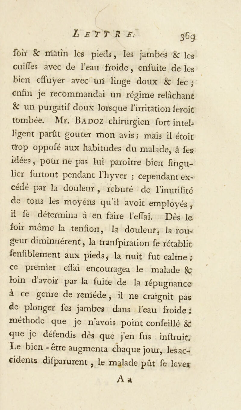 L E 'r T n E, 36g fôîr 2c matin les pieds, les jambes 8c les cui/Tes avec de l’eau froide, enfuite de les bien effuyer avec urt linge doux 8c fec ^ enfin je recommandai un régime relâchant 8c un purgatif doux lorsque l’irritation leroit tombée. Mr. Badoz chirurgien fort inteb ligent parût goûter mon avis ; mais il étoit trop oppofé aux habitudes du malade, à fes idees, pour ne pas lui paroitre bien fingu- lier furtout pendant l’hyver ; cependant ex- cédé par la douleur , rebuté de rinutiÜté de tous les moyens qu’il avoit employés, il fe détermina a en faire 1 effai. Dés lo foir même la tenfion, la douleur j la rou^- geur diminuèrent, la tranfpiration fe rétablit fenfiblement aux pieds^ la nuit fut calme; ce premier effai encouragea le malade 8c loin d avoir par la fuite de la répugnance à ce genre de reiriéde, il ne craignit pas de plonger fes jambes dans l’eau froide; méthode que je n’avois point confeillé 8c que je défendis dès que j’en fus inftruit. Le bien - être augmenta chaque jour, les ac- cidents difparurent, le malade pût fe levée A ^