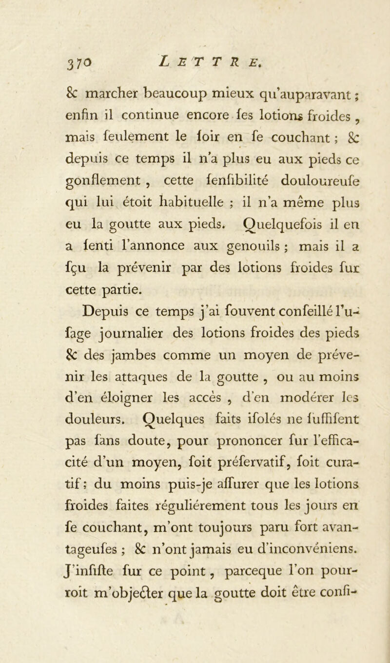 Sc marcher beaucoup mieux qu’auparavant ; enfin il continue encore fes lotions froides , mais feulement le loir en fe couchant ; 8c depuis ce temps il n a plus eu aux pieds ce gonflement , cette fenübilité douloureufe qui lui étoit habituelle ; il n’a même plus eu la goutte aux pieds. Quelquefois il en a fenti l’annonce aux genouils ; mais il a fçu la prévenir par des lotions froides fur cette partie. Depuis ce temps j’ai fouvent confeillé Tu- fage journalier des lotions froides des pieds Sc des jambes comme un moyen de préve- nir les attaques de la goutte , ou au moins d’en éloigner les accès , d’en modérer les douleurs. Quelques faits ifolés ne luffifent pas fans doute, pour prononcer fur l’effica- cité d’un moyen, foit préfervatif, foit cura- tif; du moins puis-je affiirer que les lotions froides faites régulièrement tous les jours en fe couchant, m’ont toujours paru fort avan- tageufes ; 8c n’ont jamais eu d’inconvéniens. J’infille fur ce point, pareeque l’on pour- roit m’übjeèler que la goutte doit être confi-