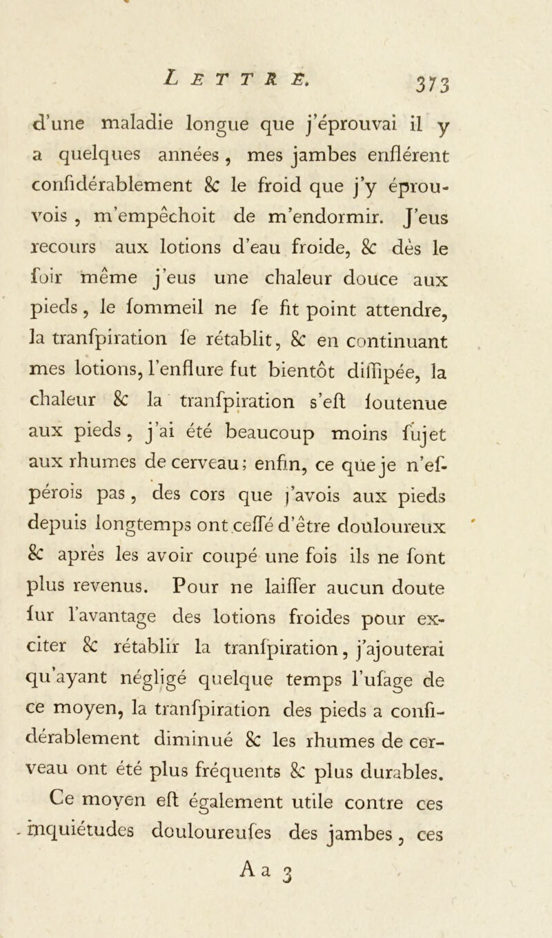 d’une maladie longue que j’éprouvai il y a quelques années, mes jambes enflèrent confidérablement 8c le froid que j’y éprou- vois , m’empêchoit de m’endormir. J’eus recours aux lotions d’eau froide, & dès le füir même j’eus une chaleur douce aux pieds, le fommeil ne fe fit point attendre, la tranfpiration fe rétablit, 8c en continuant mes lotions, l’enflure fut bientôt diflipée, la chaleur 8c la tranfpiration s’efl foutenue aux pieds, j’ai été beaucoup moins fiijet aux rhumes de cerveau; enfin, ce qüeje n’ef- pérois pas, des cors que favois aux pieds depuis longtemps ont ceffé d’être douloureux 8c après les avoir coupé une fois ils ne font plus revenus. Pour ne laiffer aucun doute fur 1 avantage des lotions froides pour ex- citer 8c rétablir la tranfpiration, j’ajouterai qu’ayant négligé quelque temps l’ufage de ce moyen, la tranfpiration des pieds a confi- dérablement diminué 8c les rhumes de cer- veau ont été plus fréquents 8c plus durables. Ce moyen efl également utile contre ces - inquiétudes douloureufes des jambes , ces Aa 3