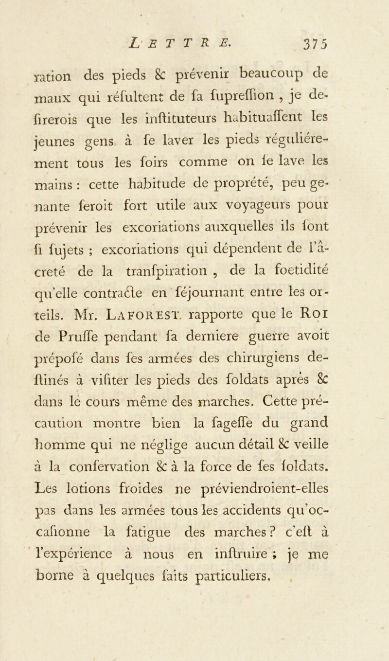 ration des pieds 8c prévenir beaucoup de maux qui réfultent de fa fupreffion , je de- firerois que les inftituteurs habituaffent les jeunes gens à fe laver les pieds régulière- ment tous les foirs comme on le lave les mains : cette habitude de proprété, peu gê- nante feroit fort utile aux voyageurs pour prévenir les excoriations auxquelles ils lont fl lujets ; excoriations qui dépendent de 1 a- creté de la tranfpiration , de la foetidité qu elle contraéle en féjournant entre les or- teils. Mr. La FO R EST. rapporte que le Roi de Prulfe pendant fa derniere guerre avoit prépofé dans fes armées des chirurgiens de- Üinés à vifiter les pieds des foldats après 8c dans lé cours même des marches. Cette pré- caution montre bien la fageffe du grand homme qui ne néglige aucun détail 8c veille à la confervation 8c à la force de fes loldats. Les lotions froides ne préviendroient-elles pas dans les armées tous les accidents qu’oc- cafionne la fatigue des marches ? c’ell à l’expérience à nous en inftruire ; je me borne à quelques faits particuliers.