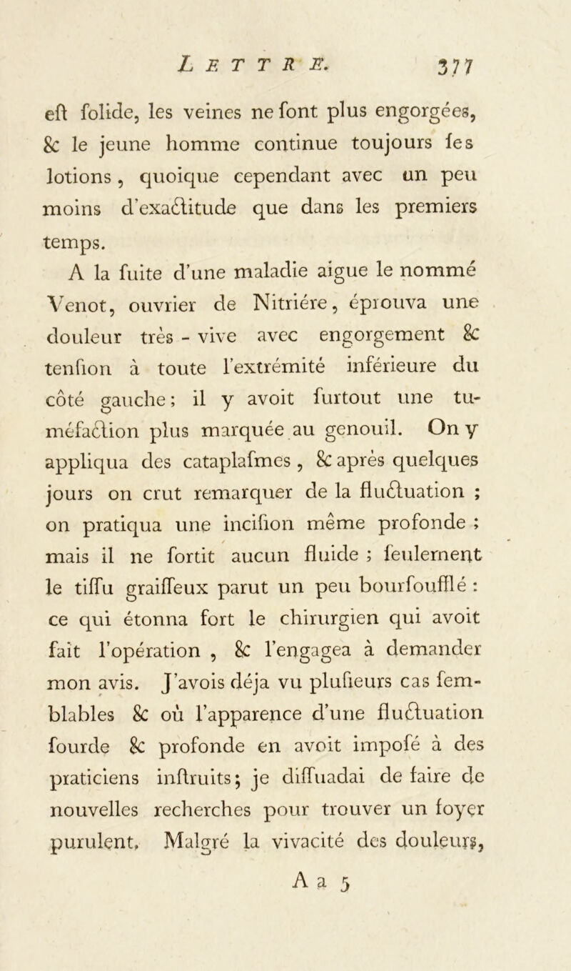 eft folide, les veines ne font plus engorgées, 8c le jeune homme continue toujours les lotions 5 cjuoique cependant avec un peu moins d’exaélitude que dans les premiers temps. A la fuite d’une maladie aigue le nommé Venot, ouvrier de Nitriére, éprouva une douleur très - vive avec engorgement & tenfion à toute l’extrémité inférieure du côté gauche ; il y avoit furtout une tu- méfaction plus marquée au genouil. On y appliqua des cataplafmes , 8c après quelques jours on crut remarquer de la fluéluation ; on pratiqua une incifion même profonde ; mais il ne fortit aucun fluide ; feulement le tiffu grailfeux parut un peu bourfoufilé : ce qui étonna fort le chirurgien qui avoit fait l’opération , 8c l’engagea à demander mon avis. J’avois déjà vu plufieurs cas fem- blables 8c où l’apparence d’une fluctuation fourde 8c profonde en avoit impofé à des praticiens inflruits; je diffuadai de faire de nouvelles recherches pour trouver un foyer purulent, Malgré la vivacité des douleur?, A a 5