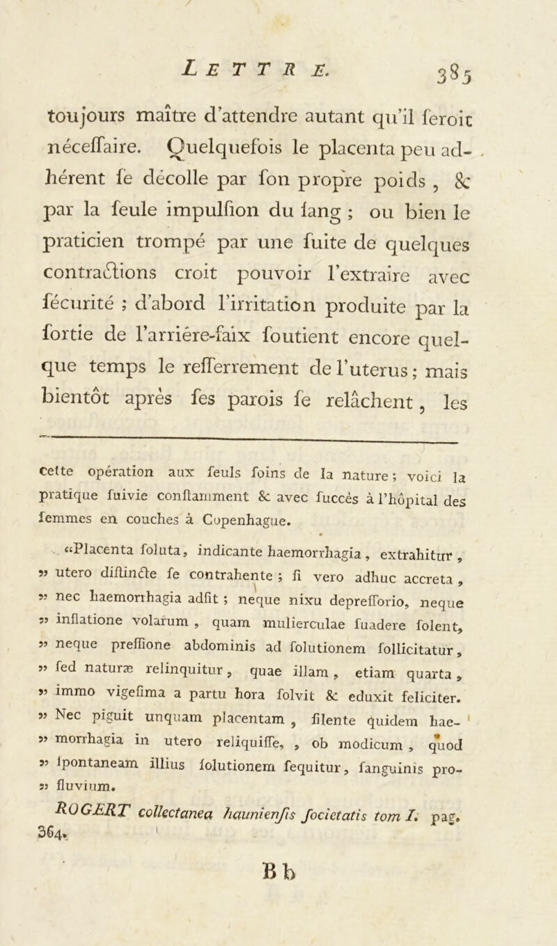 toujours maître d’attendre autant qu’il feroic nécelTaire. Quelquefois le placenta peu ad- . lièrent fé décolle par fon propre poids , 8c par la feule impulfion du lang ; ou bien le praticien trompé par une fuite de quelques contrariions croit pouvoir l’extraire avec fécurité ; d’abord l’irritation produite par la fortie de l’arriére-faix foutient encore quel- que temps le refferrement de l’uterus ; mais bientôt après fes parois fe relâchent, les cette opération aux feuls foins de la nature; voici la pratique fuivie conftamment &: avec fuccés à l’hôpital des femmes en couches à Copenhague. ‘‘PlS'fcnta folutaj indicante haemorrhagia , extrahitur , 55 utero diflinéle fe contrahente ; fi vero adhuc accreta $ nec haemorihagia adfît ; neque nixu deprelTorio, neque îj inflatione volarum , quam mulierculae fuadere folent, î» neque prefiione abdominis ad folutionem follicitatur, 55 fed natura; relinquitur, quae illam , etiam quarta » V immo vigefima a partu hora folvit &: eduxit féliciter. Nec piguit unquam placentam , filente quidem hae- ' 5» morrhagia in utero reliquifle, , ob modicum , quod 55 Ipontaneam illius lolutionem fequitur, fanguinis pro- sj fluvium. ROGERT colkctanea haunh-nfis Jocictatis tom /. pag. 364. ' Bb