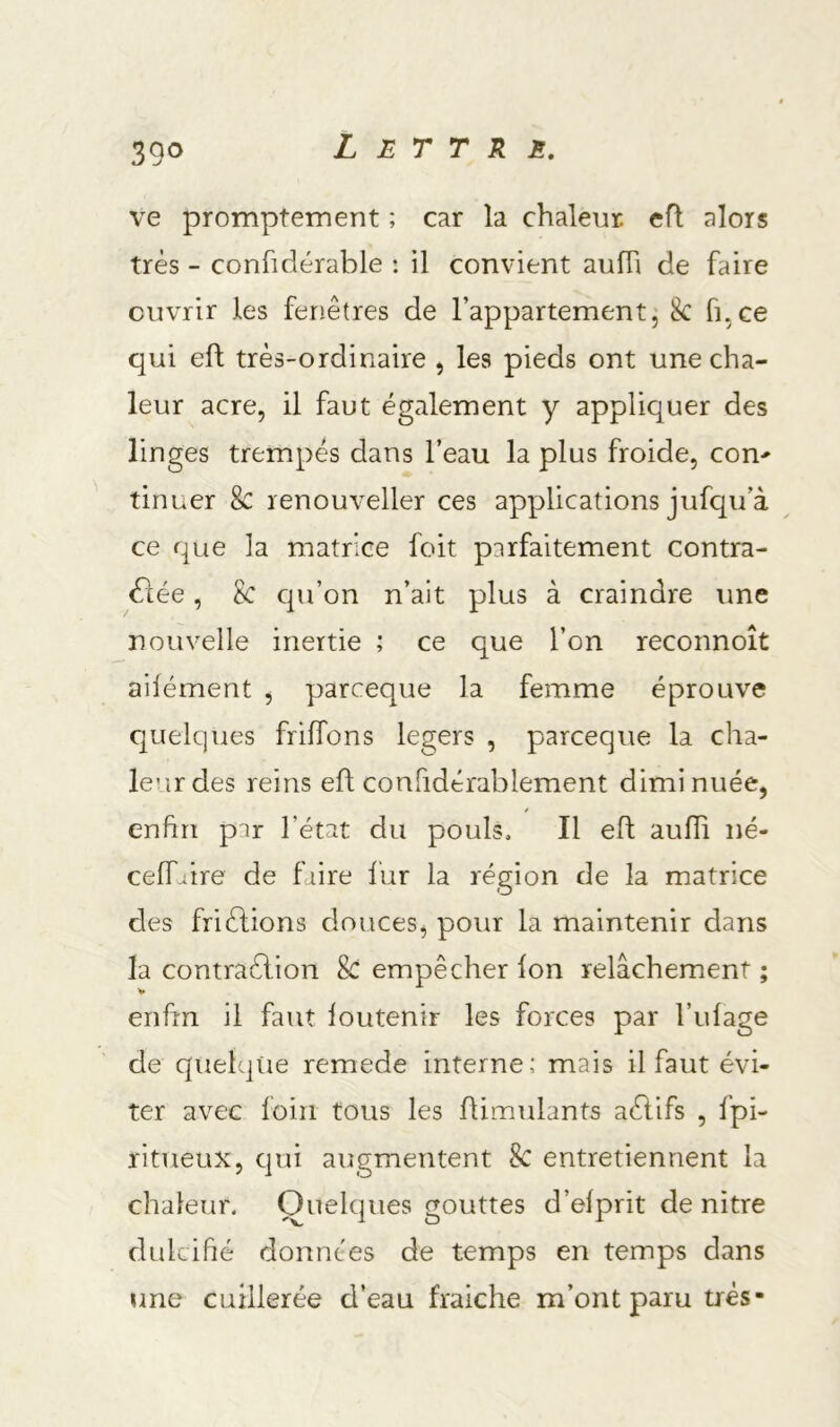 39<> ve promptement ; car la chaleur, efl alors très - confidérable : il convient aufh de faire ouvrir les feriêtres de l’appartement^ 8c fi,ce qui efi; très-ordinaire , les pieds ont une cha- leur acre, il faut également y appliquer des linges trempés dans l’eau la plus froide, con- tinuer 8c renouveller ces applications jufqu’à ce que la matrice foit parfaitement contra- 61ée, 8c cpi’on n’ait plus à craindre une nouvelle inertie ; ce que l’on reconnoît ailément , parceque la femme éprouve Cjuelques friffons légers , parceque la cha- leur des reins efl confidérablement diminuée, enfin par l’état du pouls. Il efl aufïi né- ceffaire de faire fur la région de la matrice des frièlions douces, pour la maintenir dans la contraction 8c empêcher fon relâchement ; enfin il faut foutenir les forces par l’ufage de quelque remede interne; mais il faut évi- ter avec foin tous les flimulants aClifs , fpi- ritueux, qui augmentent 8c entretiennent la chaleur. Quelques gouttes d’efprit de nitre dulcifié données de temps en temps dans une cuillerée d’eau fraîche m’ont paru très-