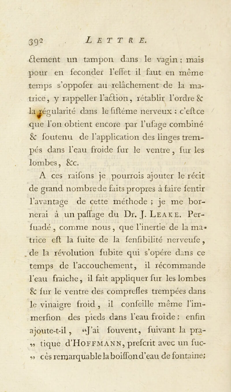 39- élément un tampon dans le vagin ; mais pour en féconder l’effet il faut en même temps s’oppofer au relâchement de la ma- trice, y rappel!er l’aêlion, rétablir l’ordre 8c la Régularité dans le fiff éme nerveux; c’eftce que l’on obtient encore par l’ufage combiné & foutenu de l’application des linges trem- pés dans l’eau froide fur le ventre, liir les lombes, 8cc. A ces raifons je pourrois ajouter le récit de grand nombre de faits propres à faire fentir l’avantage de cette méthode ; je me bor- nerai à un paffage du Dr. J. Leake. Per- fuadé , comme nous, que l’inertie de la ma- trice efl la fuite de la fenfibiiité nerveufe, de la révolution fubite qui s’opère dans ce temps de l’accouchement, il récommande l’eau fraîche, il fait appliquer fur les lomibes Sc fur le ventre des comprefles trempées dans le vinaigre froid , il confeille même l’im- « merfion des pieds dans l’eau froide ; enfin ajoute-t-il, “J’ai fouvent, fuivant la pra- ^9 tique d'HoFFMANN, prefcrit avec un fuc- cès remarquable la boiffon d’eau de fontaine;