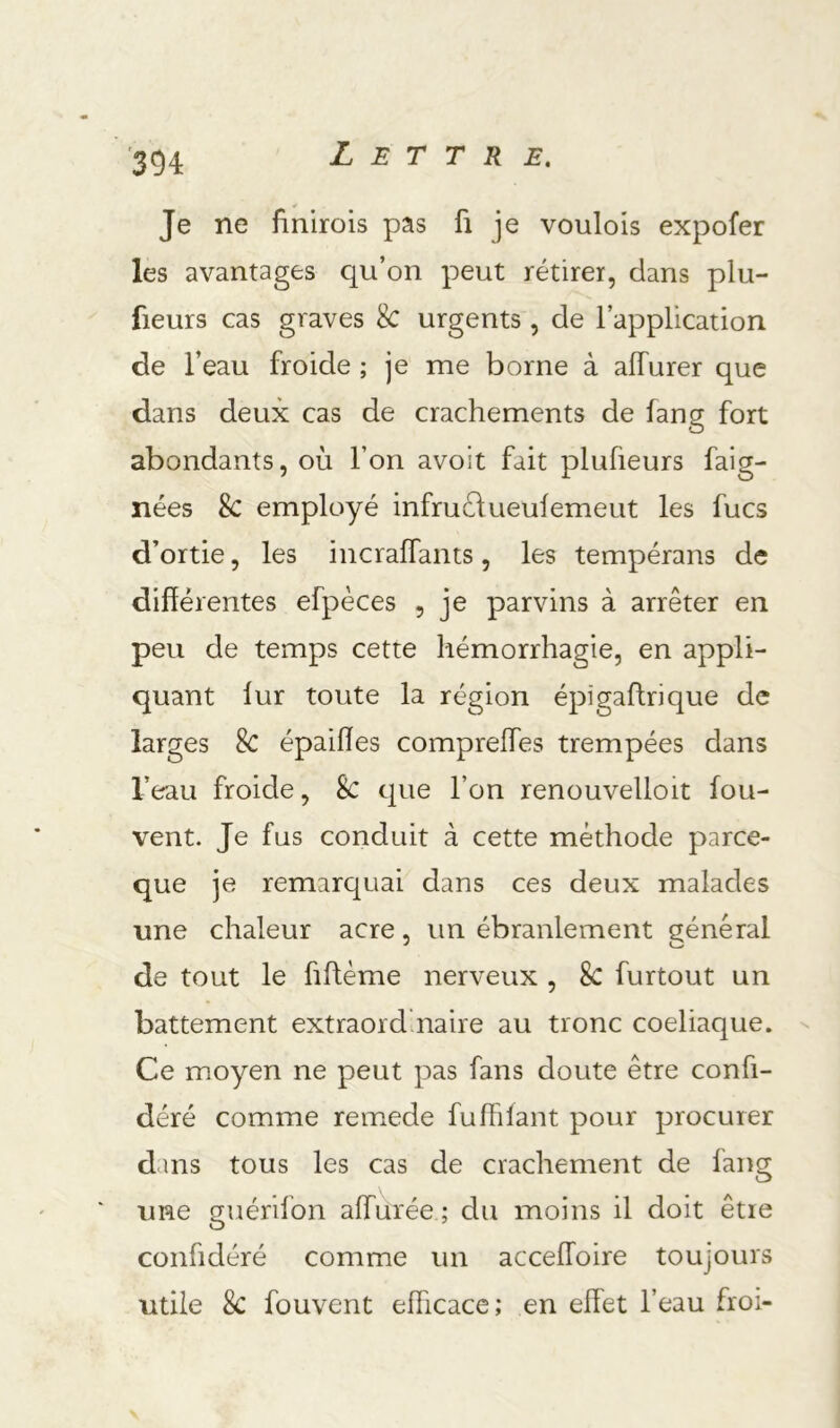 Je ne fînlrois pas fi je voulois expofer les avantages qu’on peut rétirer, dans plu- fieurs cas graves 8c urgents, de l’application de l’eau froide ; je me borne à alTurer que dans deux cas de crachements de fang fort abondants, où l’on avoit fait plufieurs faig- nées 8c employé infruélueulemeut les fucs d’ortie, les incraffants, les tempérans de différentes efpèces , je parvins à arrêter en peu de temps cette hémorrhagie, en appli- quant lur toute la région épigaftrique de larges 8c épaiffes compreffes trempées dans l’eau froide, 8c que l’on renouvelloit fou- vent. Je fus conduit à cette méthode parce- que je remarquai dans ces deux malades une chaleur acre, un ébranlement général de tout le fifféme nerveux , 8c furtout un battement extraordinaire au tronc coeliaque. ^ Ce moyen ne peut pas fans doute être confi- déré comme remede fufhlant pour procurer dans tous les cas de crachement de fang ' une guérifon allurée ; du moins il doit être confidéré comme un acceffoire toujours utile 8c fouvent efficace; en effet l’eau froi-