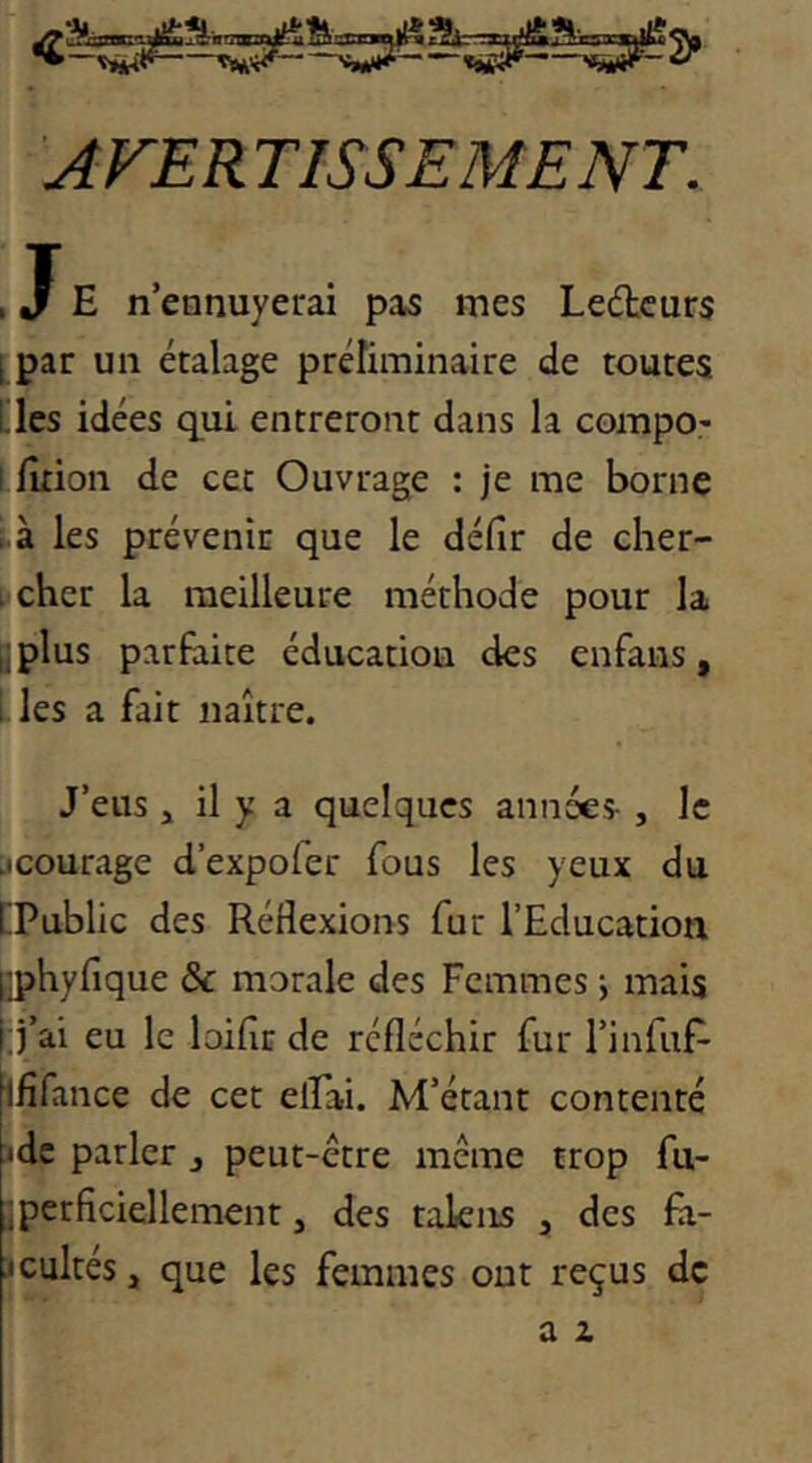 AVERTISSEMENT. , E n’ennuyerai pas mes Lecteurs [ par un étalage préliminaire de toutes [les idées qui entreront dans la compo- 1 fltion de cet Ouvrage : je me borne . à les prévenir que le défir de cher- (icher la meilleure méthode pour la |plus parfaite éducation des enfans, i les a fait naître. J’eus J il y a quelques années- , le jcourage d’expofer fous les yeux du [Public des Réflexions fur l’Education ^hyfique & morale des Femmes j mais [j’ai eu le loifir de réfléchir fur l’infuf- ififance de cet elFai. M’étant contenté idc parler j peut-être même trop fu- iperficiellement, des takns , des fa- :icultés, que les femmes ont reçus de