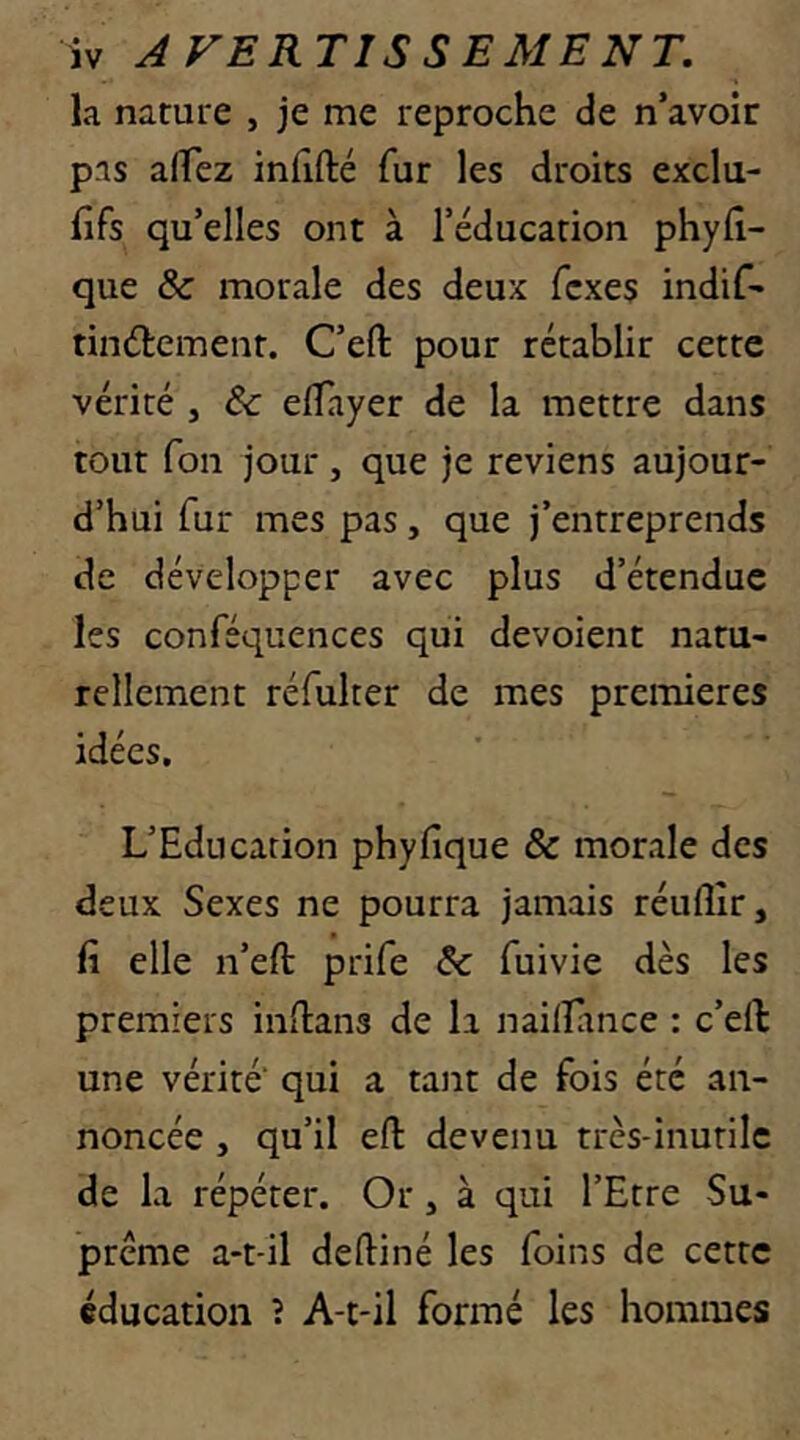 la nature , je me reproche de n’avoir pas afTez infifté fur les droits exclu- fifs qu’elles ont à l’éducation phylî- que & morale des deux fcxes indif- tinélement. C’efl: pour rétablir cette vérité , & elîayer de la mettre dans tout fou jour, que je reviens aujour- d’hui fur mes pas, que j’entreprends de développer avec plus d’étendue les conféquences qui dévoient natu- rellement réfulter de mes premières idées. L’Education phyfique & morale des deux Sexes ne pourra jamais réuflîr, fi elle n’eft prife & fuivie dès les premiers infians de la nailTance : c’ell une vérité' qui a tant de fois été an- noncée , qu’il efl: devenu trcs-inurilc de la répéter. Or, à qui l’Etre Su- prême a-t-il deftiné les foins de cette éducation ? A-t-il formé les hommes