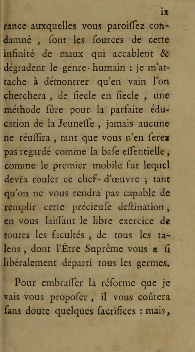 rance auxquelles vous paroilTez con- damné , font les fources de cette infinité de maux qui accablent & dégradent le genre - humain : je m’at- tache à démontrer qu’en vain l’on cherchera , de ficelé en fiecle , une méthode fûre pour la parfaite édu- cation de la Jeuneire , jamais aucune ne réuilîra , tant que vous n’en ferea pas regardé comme la bafe eirentielle, comme le premier mobile fur lequel devra rouler ce chef-d’œuvre -, tant qu’on ne vous rendra pas capable de remplir cette précieufe deftination, en vous lailfant le libre exercice de toutes les facultés , de tous les ta- Icns , dont l’Être Suprême vous a (i libéralement départi tous les germes. Pour embralTer la réforme que je vais vous propofer , il vous coûtera fans doute quelques facrifices : mais,